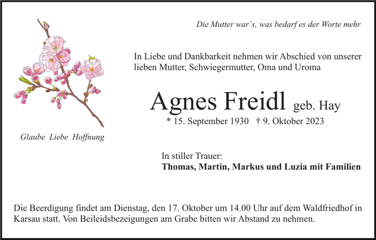 <p>Die Mutter war´s, was bedarf es der Worte mehr</p><p>In Liebe und Dankbarkeit nehmen wir Abschied von unserer<br />lieben Mutter, Schwiegermutter, Oma und Uroma</p><p>Agnes Freidl geb. Hay<br />* 15. September 1930 † 9. Oktober 2023<br />Glaube Liebe Hoffnung</p><p>In stiller Trauer:<br />Thomas, Martin, Markus und Luzia mit Familien</p><p>Die Beerdigung findet am Dienstag, den 17. Oktober um 14.00 Uhr auf dem Waldfriedhof in<br />Karsau statt. Von Beileidsbezeigungen am Grabe bitten wir Abstand zu nehmen.</p>