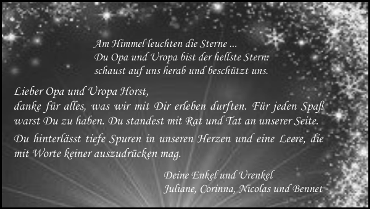 <p>Am Himmel leuchten die Sterne ...<br />Du Opa und Uropa bist der hellste Stern:<br />schaust auf uns herab und beschützt uns.</p><p>Lieber Opa und Uropa Horst,<br />danke für alles, was wir mit Dir erleben durften. Für jeden Spaß<br />warst Du zu haben. Du standest mit Rat und Tat an unserer Seite.<br />Du hinterlässt tiefe Spuren in unseren Herzen und eine Leere, die<br />mit Worte keiner auszudrücken mag.<br />Deine Enkel und Urenkel<br />Juliane, Corinna, Nicolas und Bennet</p>