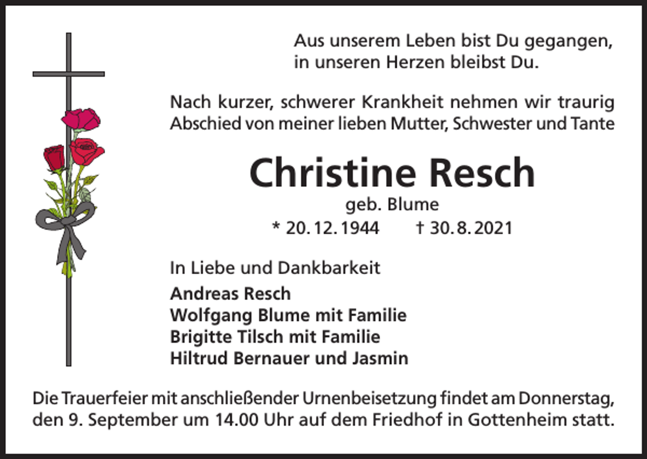 <p>Aus unserem Leben bist Du gegangen,<br />in unseren Herzen bleibst Du.<br />Nach kurzer, schwerer Krankheit nehmen wir traurig<br />Abschied von meiner lieben Mutter, Schwester und Tante</p><p>Christine Resch<br />geb. Blume<br />* 20. 12. 1944 † 30. 8. 2021</p><p>In Liebe und Dankbarkeit<br />Andreas Resch<br />Wolfgang Blume mit Familie<br />Brigitte Tilsch mit Familie<br />Hiltrud Bernauer und Jasmin<br />Die Trauerfeier mit anschließender Urnenbeisetzung findet am Donnerstag,<br />den 9. September um 14.00 Uhr auf dem Friedhof in Gottenheim statt.</p>