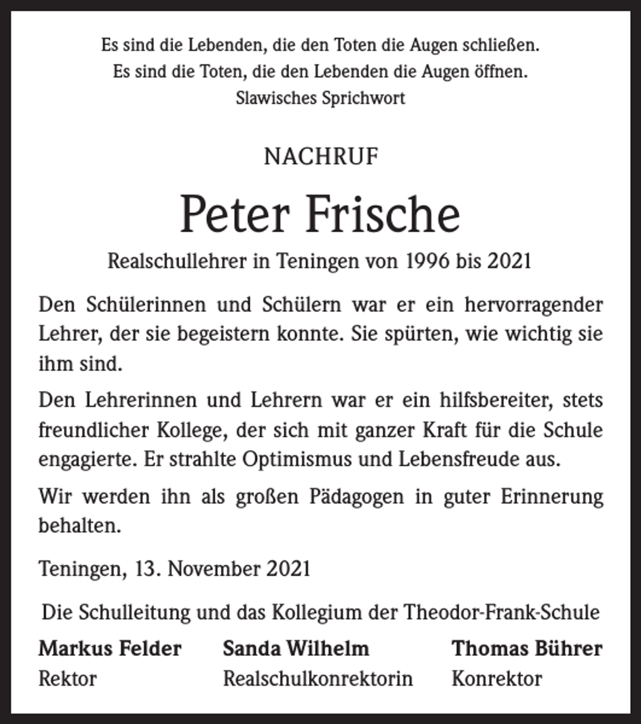 <p>Es sind die Lebenden, die den Toten die Augen schließen.<br />Es sind die Toten, die den Lebenden die Augen öffnen.<br />Slawisches Sprichwort</p><p>NACHRUF</p><p>Peter Frische<br />Realschullehrer in Teningen von 1996 bis 2021<br />Den Schülerinnen und Schülern war er ein hervorragender<br />Lehrer, der sie begeistern konnte. Sie spürten, wie wichtig sie<br />ihm sind.<br />Den Lehrerinnen und Lehrern war er ein hilfsbereiter, stets<br />freund­licher Kollege, der sich mit ganzer Kraft für die Schule<br />engagierte. Er strahlte Optimismus und Lebensfreude aus.<br />Wir werden ihn als großen Pädagogen in guter Erinnerung<br />­behalten.<br />Teningen, 13. November 2021<br />Die Schulleitung und das Kollegium der Theodor-Frank-Schule<br />Markus Felder<br />Rektor</p><p>Sanda Wilhelm<br />Realschulkonrektorin</p><p>Thomas Bührer<br />Konrektor</p>