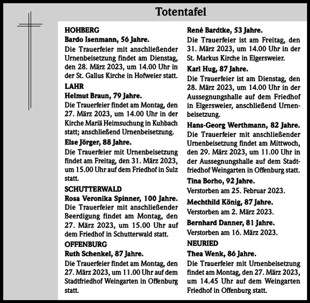 <p>Totentafel Totentafel<br />HOHBERG<br />Bardo Isenmann, 56 Jahre.<br />Die Trauerfeier mit anschließender<br />Urnenbeisetzung findet am Dienstag,<br />den 28. März 2023, um 14.00 Uhr in<br />der St. Gallus Kirche in Hofweier statt.<br />LAHR<br />Helmut Braun, 79 Jahre.<br />Die Trauerfeier findet am Montag, den<br />27. März 2023, um 14.00 Uhr in der<br />Kirche Mariä Heimsuchung in Kuhbach<br />statt; anschließend Urnenbeisetzung.<br />Else Jörger, 88 Jahre.<br />Die Trauerfeier mit Urnenbeisetzung<br />findet am Freitag, den 31. März 2023,<br />um 15.00 Uhr auf dem Friedhof in Sulz<br />statt.<br />SCHUTTERWALD<br />Rosa Veronika Spinner, 100 Jahre.<br />Die Trauerfeier mit anschließender<br />Beerdigung findet am Montag, den<br />27. März 2023, um 15.00 Uhr auf<br />dem Friedhof in Schutterwald statt.<br />OFFENBURG<br />Ruth Schenkel, 87 Jahre.<br />Die Trauerfeier findet am Montag, den<br />27. März 2023, um 11.00 Uhr auf dem<br />Stadtfriedhof Weingarten in Offenburg<br />statt.</p><p>René Bardtke, 53 Jahre.<br />Die Trauerfeier ist am Freitag, den<br />31. März 2023, um 14.00 Uhr in der<br />St. Markus Kirche in Elgersweier.<br />Karl Hug, 87 Jahre.<br />Die Trauerfeier ist am Dienstag, den<br />28. März 2023, um 14.00 Uhr in der<br />Aussegnungshalle auf dem Friedhof<br />in Elgersweier, anschließend Urnenbeisetzung.<br />Hans-Georg Werthmann, 82 Jahre.<br />Die Trauerfeier mit anschließender<br />Urnenbeisetzung findet am Mittwoch,<br />den 29. März 2023, um 11.00 Uhr in<br />der Aussegnungshalle auf dem Stadtfriedhof Weingarten in Offenburg statt.<br />Tina Borho, 92 Jahre.<br />Verstorben am 25. Februar 2023.<br />Mechthild König, 87 Jahre.<br />Verstorben am 2. März 2023.<br />Bernhard Danner, 81 Jahre.<br />Verstorben am 16. März 2023.<br />NEURIED<br />Thea Wenk, 86 Jahre.<br />Die Trauerfeier mit Urnenbeisetzung<br />findet am Montag, den 27. März 2023,<br />um 14.45 Uhr auf dem Weingarten<br />Friedhof in Offenburg statt.</p>