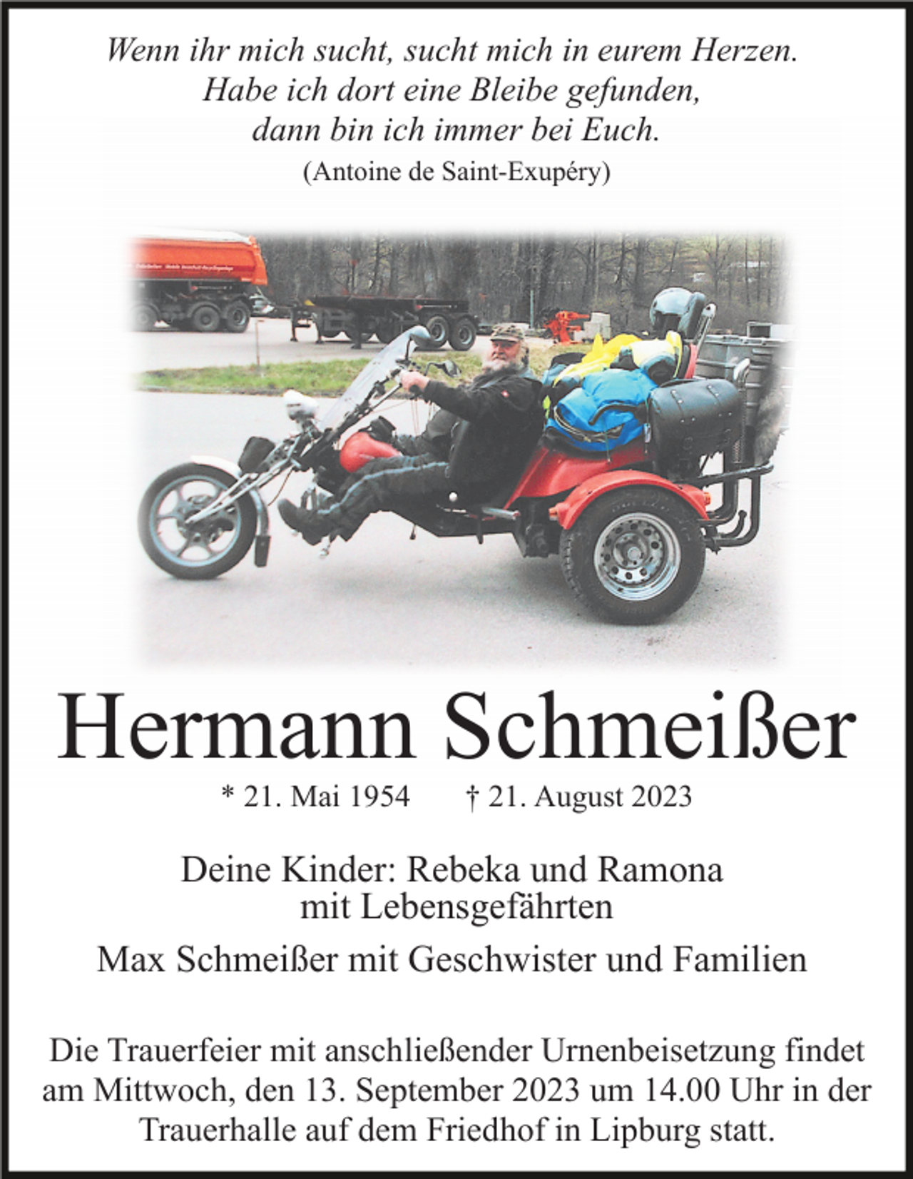<p>Wenn ihr mich sucht, sucht mich in eurem Herzen.<br />Habe ich dort eine Bleibe gefunden,<br />dann bin ich immer bei Euch.<br />(Antoine de Saint-Exupéry)</p><p>Hermann Schmeißer<br />* 21. Mai 1954</p><p>† 21. August 2023</p><p>Deine Kinder: Rebeka und Ramona<br />mit Lebensgefährten<br />Max Schmeißer mit Geschwister und Familien<br />Die Trauerfeier mit anschließender Urnenbeisetzung findet<br />am Mittwoch, den 13. September 2023 um 14.00 Uhr in der<br />Trauerhalle auf dem Friedhof in Lipburg statt.</p>