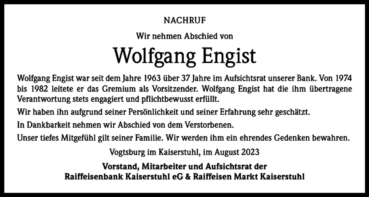 <p>NACHRUF<br />Wir nehmen Abschied von</p><p>Wolfgang Engist<br />Wolfgang Engist war seit dem Jahre 1963 über 37 Jahre im Aufsichtsrat unserer Bank. Von 1974<br />bis 1982 leitete er das Gremium als Vorsitzender. Wolfgang Engist hat die ihm übertragene<br />­Verantwortung stets engagiert und pflichtbewusst erfüllt.<br />Wir haben ihn aufgrund seiner ­Persönlichkeit und seiner Erfahrung sehr geschätzt.<br />In Dankbarkeit nehmen wir Abschied von dem Verstorbenen.<br />Unser tiefes Mitgefühl gilt seiner Familie. Wir werden ihm ein ehrendes Gedenken bewahren.<br />Vogtsburg im Kaiserstuhl, im August 2023<br />Vorstand, Mitarbeiter und Aufsichtsrat der<br />Raiffeisenbank Kaiserstuhl eG &amp; Raiffeisen Markt Kaiserstuhl</p>