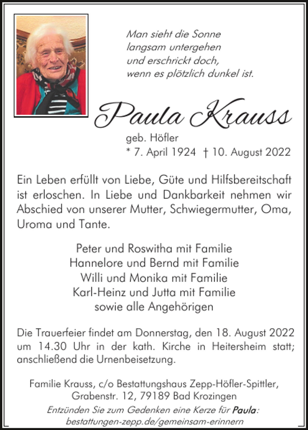 <p>Man sieht die Sonne<br />langsam untergehen<br />und erschrickt doch,<br />wenn es plötzlich dunkel ist.</p><p>Paula Krauss</p><p>geb. Höfler<br />* 7. April 1924 † 10. August 2022</p><p>Ein Leben erfüllt von Liebe, Güte und Hilfsbereitschaft<br />ist erloschen. In Liebe und Dankbarkeit nehmen wir<br />Abschied von unserer Mutter, Schwiegermutter, Oma,<br />Uroma und Tante.<br />Peter und Roswitha mit Familie<br />Hannelore und Bernd mit Familie<br />Willi und Monika mit Familie<br />Karl-Heinz und Jutta mit Familie<br />sowie alle Angehörigen<br />Die Trauerfeier findet am Donnerstag, den 18. August 2022<br />um 14.30 Uhr in der kath. Kirche in Heitersheim statt;<br />anschließend die Urnenbeisetzung.<br />Familie Krauss, c/o Bestattungshaus Zepp-Höfler-Spittler,<br />Grabenstr. 12, 79189 Bad Krozingen<br />Entzünden Sie zum Gedenken eine Kerze für<br />bestattungen-zepp.de/gemeinsam-erinnern</p><p>:</p>