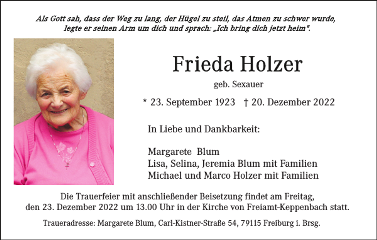 <p>geb. Sexauer</p><p>* 23. September 1923 † 20. Dezember 2022<br />In Liebe und Dankbarkeit:<br />Margarete Blum<br />Lisa, Selina, Jeremia Blum mit Familien<br />Michael und Marco Holzer mit Familien<br />Die Trauerfeier mit anschließender Beisetzung findet am Freitag,<br />den 23. Dezember 2022 um 13.00 Uhr in der Kirche von Freiamt-Keppenbach statt.<br />Traueradresse: Margarete Blum, Carl-Kistner-Straße 54, 79115 Freiburg i. Brsg.</p>