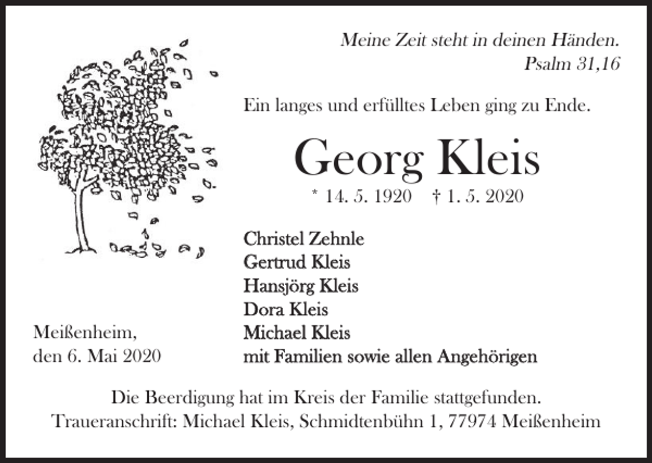 <p>Meine Zeit steht in deinen Händen.<br />Psalm 31,16<br />Ein langes und erfülltes Leben ging zu Ende.</p><p>Georg Kleis<br />* 14. 5. 1920</p><p>Meißenheim,<br />den 6. Mai 2020</p><p>† 1. 5. 2020</p><p>Christel Zehnle<br />Gertrud Kleis<br />Hansjörg Kleis<br />Dora Kleis<br />Michael Kleis<br />mit Familien sowie allen Angehörigen</p><p>Die Beerdigung hat im Kreis der Familie stattgefunden.<br />Traueranschrift: Michael Kleis, Schmidtenbühn 1, 77974 Meißenheim</p>