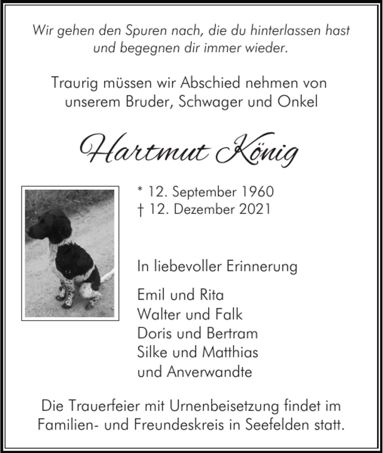 <p>Wir gehen den Spuren nach, die du hinterlassen hast<br />und begegnen dir immer wieder.</p><p>Traurig müssen wir Abschied nehmen von<br />unserem Bruder, Schwager und Onkel</p><p>Hartmut König<br />* 12. September 1960<br />† 12. Dezember 2021</p><p>In liebevoller Erinnerung<br />Emil und Rita<br />Walter und Falk<br />Doris und Bertram<br />Silke und Matthias<br />und Anverwandte<br />Die Trauerfeier mit Urnenbeisetzung findet im<br />Familien- und Freundeskreis in Seefelden statt.</p>