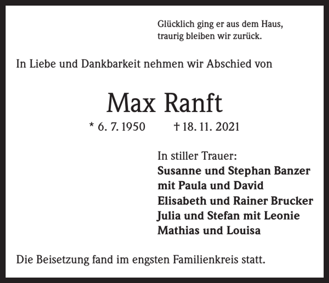 <p>Glücklich ging er aus dem Haus,<br />traurig bleiben wir zurück.</p><p>In Liebe und Dankbarkeit nehmen wir Abschied von</p><p>Max Ranft<br />* 6. 7. 1950</p><p>† 18. 11. 2021<br />In stiller Trauer:<br />Susanne und Stephan Banzer<br />mit Paula und David<br />Elisabeth und Rainer Brucker<br />Julia und Stefan mit Leonie<br />Mathias und Louisa</p><p>Die Beisetzung fand im engsten Familienkreis statt.</p>