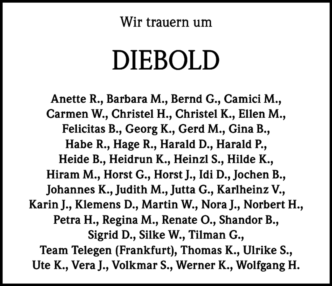 <p>Wir trauern um</p><p>DIEBOLD<br />Anette R., Barbara M., Bernd G., Camici M.,<br />Carmen W., Christel H., Christel K., Ellen M.,<br />Felicitas B., Georg K., Gerd M., Gina B.,<br />Habe R., Hage R., Harald D., Harald P.,<br />Heide B., Heidrun K., Heinzl S., Hilde K.,<br />Hiram M., Horst G., Horst J., Idi D., Jochen B.,<br />Johannes K., Judith M., Jutta G., Karlheinz V.,<br />Karin J., Klemens D., Martin W., Nora J., Norbert H.,<br />Petra H., Regina M., Renate O., Shandor B.,<br />Sigrid D., Silke W., Tilman G.,<br />Team Telegen (Frankfurt), Thomas K., Ulrike S.,<br />Ute K., Vera J., Volkmar S., Werner K., Wolfgang H.</p>
