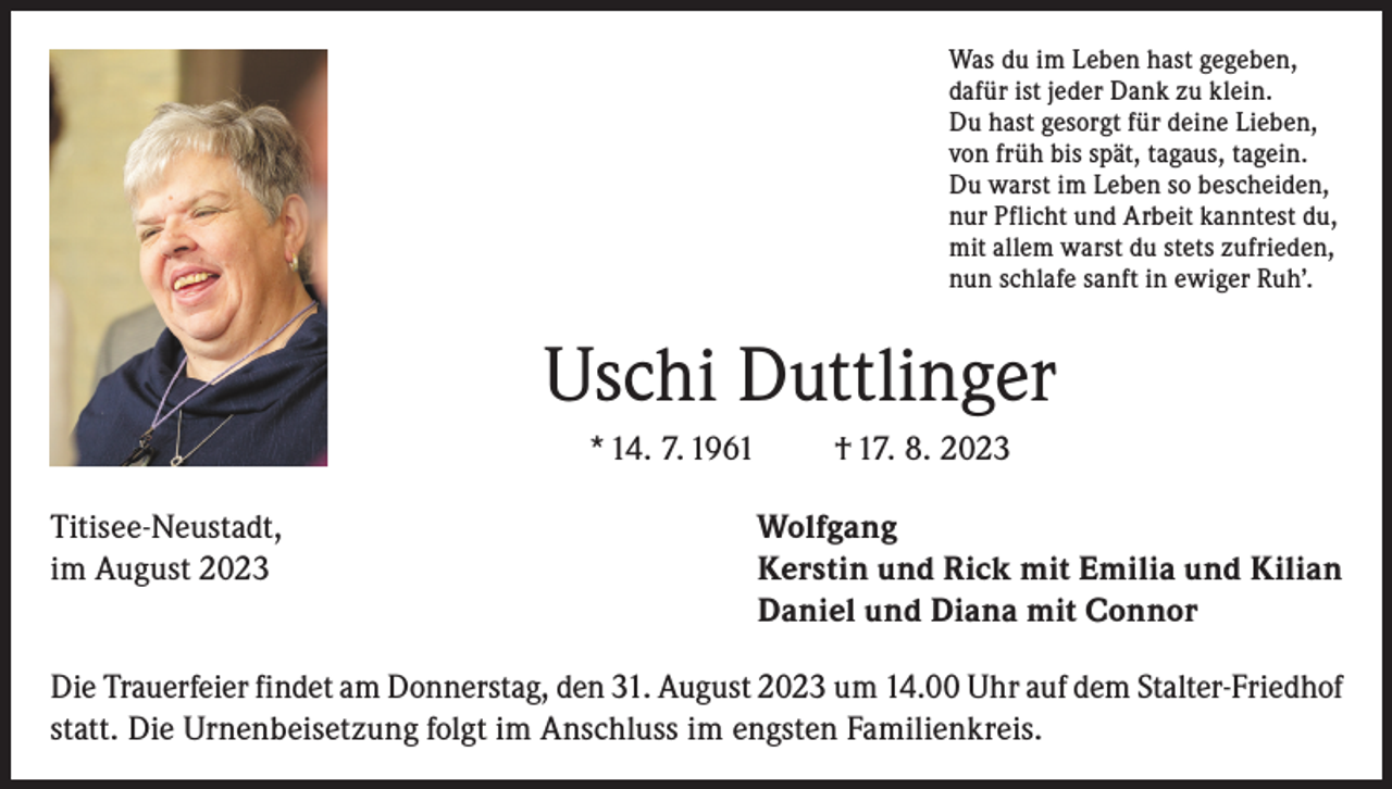 <p>Was du im Leben hast gegeben,<br />dafür ist jeder Dank zu klein.<br />Du hast gesorgt für deine Lieben,<br />von früh bis spät, tagaus, tagein.<br />Du warst im Leben so bescheiden,<br />nur Pflicht und Arbeit kanntest du,<br />mit allem warst du stets zufrieden,<br />nun schlafe sanft in ewiger Ruh’.</p><p>Uschi Duttlinger<br />* 14. 7. 1961</p><p>† 17. 8. 2023</p><p>Titisee-Neustadt,<br />Wolfgang<br />im August 2023 Kerstin und Rick mit Emilia und Kilian<br />Daniel und Diana mit Connor<br />Die Trauerfeier findet am Donnerstag, den 31. August 2023 um 14.00 Uhr auf dem Stalter-Friedhof<br />statt. Die Urnenbeisetzung folgt im Anschluss im engsten Familienkreis.</p>