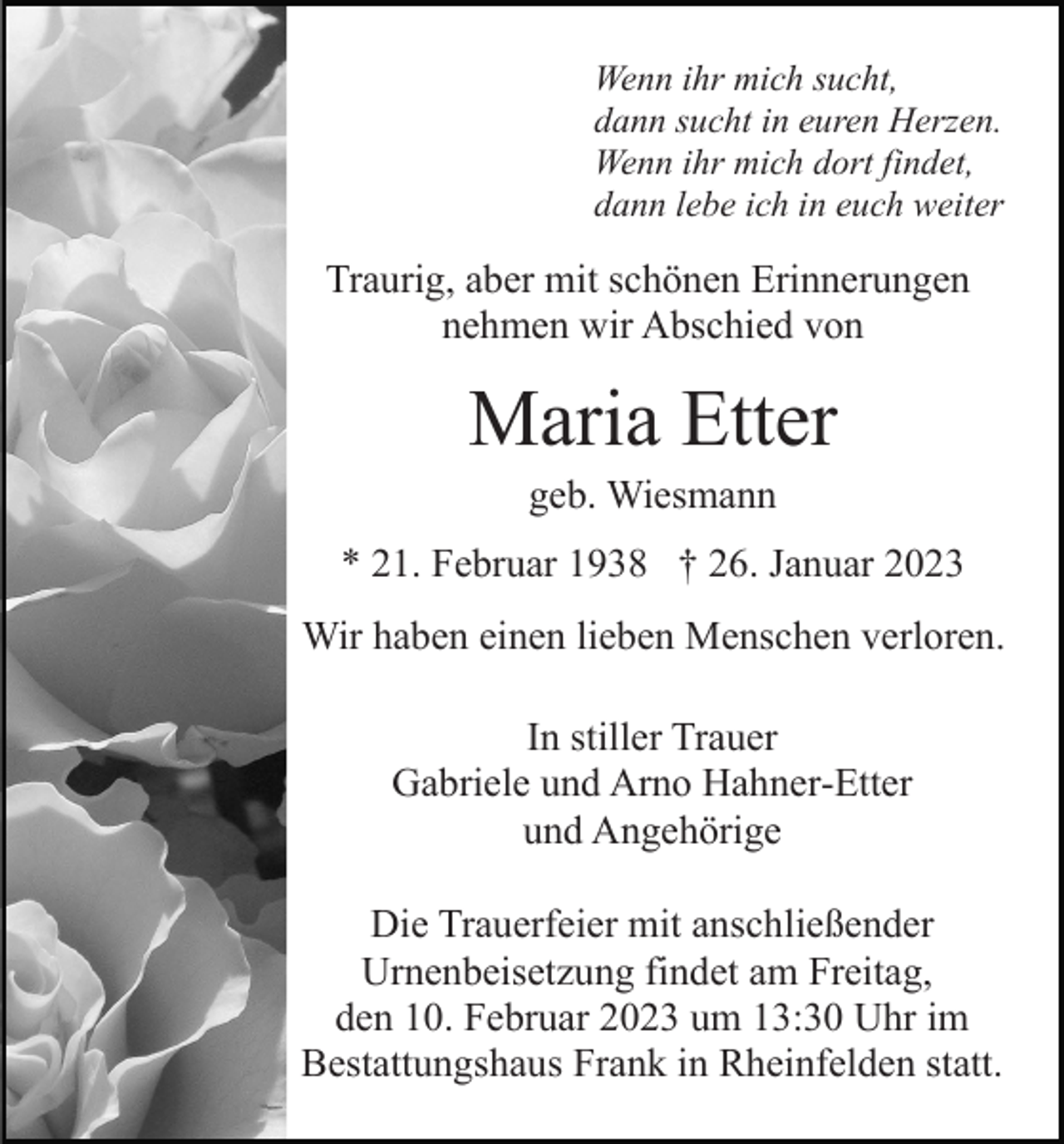 <p>Wenn ihr mich sucht,<br />dann sucht in euren Herzen.<br />Wenn ihr mich dort findet,<br />dann lebe ich in euch weiter</p><p>Traurig, aber mit schönen Erinnerungen<br />nehmen wir Abschied von</p><p>Maria Etter<br />geb. Wiesmann<br />* 21. Februar 1938 † 26. Januar 2023<br />Wir haben einen lieben Menschen verloren.<br />In stiller Trauer<br />Gabriele und Arno Hahner-Etter<br />und Angehörige<br />Die Trauerfeier mit anschließender<br />Urnenbeisetzung findet am Freitag,<br />den 10. Februar 2023 um 13:30 Uhr im<br />Bestattungshaus Frank in Rheinfelden statt.</p>
