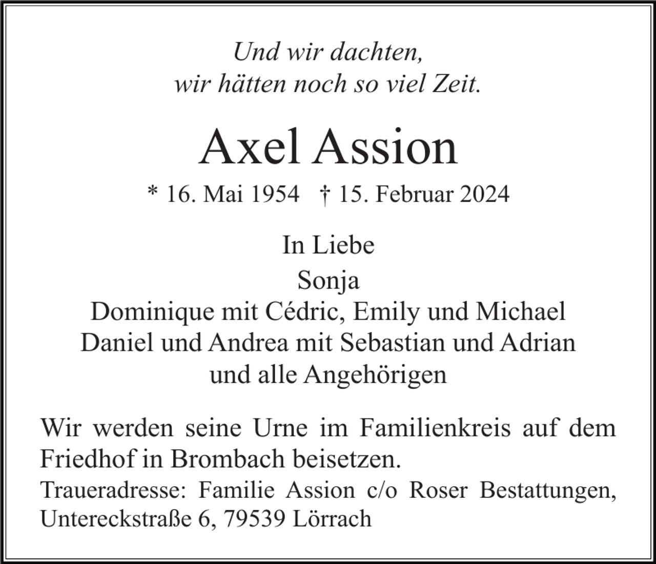 <p>Und wir dachten,<br />wir hätten noch so viel Zeit.</p><p>Axel Assion<br />* 16. Mai 1954 † 15. Februar 2024</p><p>In Liebe<br />Sonja<br />Dominique mit Cédric, Emily und Michael<br />Daniel und Andrea mit Sebastian und Adrian<br />und alle Angehörigen<br />Wir werden seine Urne im Familienkreis auf dem<br />Friedhof in Brombach beisetzen.<br />Traueradresse: Familie Assion c/o Roser Bestattungen,<br />Untereckstraße 6, 79539 Lörrach</p>