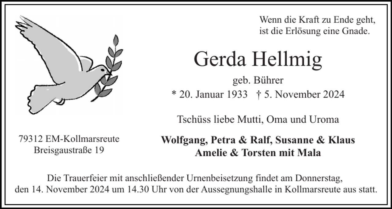 <p>Wenn die Kraft zu Ende geht,<br />ist die Erlösung eine Gnade.</p><p>Gerda Hellmig<br />geb. Bührer<br />* 20. Januar 1933 † 5. November 2024<br />Tschüss liebe Mutti, Oma und Uroma<br />79312 EM-Kollmarsreute<br />Breisgaustraße 19</p><p>Wolfgang, Petra &amp; Ralf, Susanne &amp; Klaus<br />Amelie &amp; Torsten mit Mala</p><p>Die Trauerfeier mit anschließender Urnenbeisetzung findet am Donnerstag,<br />den 14. November 2024 um 14.30 Uhr von der Aussegnungshalle in Kollmarsreute aus statt.</p>