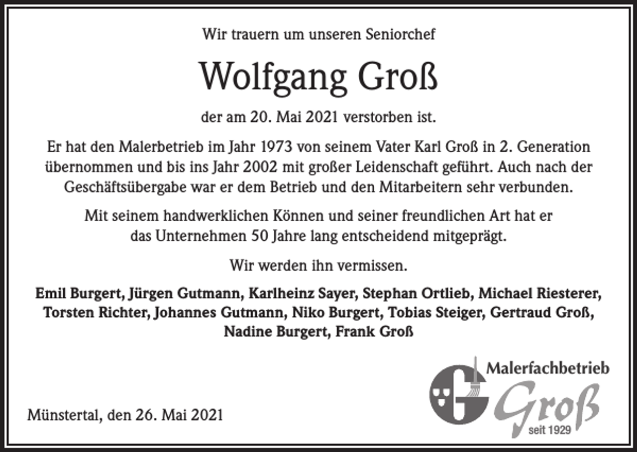<p>Wir trauern um unseren Seniorchef</p><p>Wolfgang Groß<br />der am 20. Mai 2021 verstorben ist.<br />Er hat den Malerbetrieb im Jahr 1973 von seinem Vater Karl Groß in 2. Generation<br />übernommen und bis ins Jahr 2002 mit großer Leidenschaft geführt. Auch nach der<br />Geschäftsübergabe war er dem Betrieb und den Mitarbeitern sehr verbunden.<br />Mit seinem handwerklichen Können und seiner freundlichen Art hat er<br />das Unternehmen 50 Jahre lang entscheidend mitgeprägt.<br />Wir werden ihn vermissen.<br />Emil Burgert, Jürgen Gutmann, Karlheinz Sayer, Stephan Ortlieb, Michael Riesterer,<br />Torsten Richter, Johannes Gutmann, Niko Burgert, Tobias Steiger, Gertraud Groß,<br />Nadine Burgert, Frank Groß</p><p>Malerfachbetrieb</p><p>Münstertal, den 26. Mai 2021</p><p>seit 1929</p>