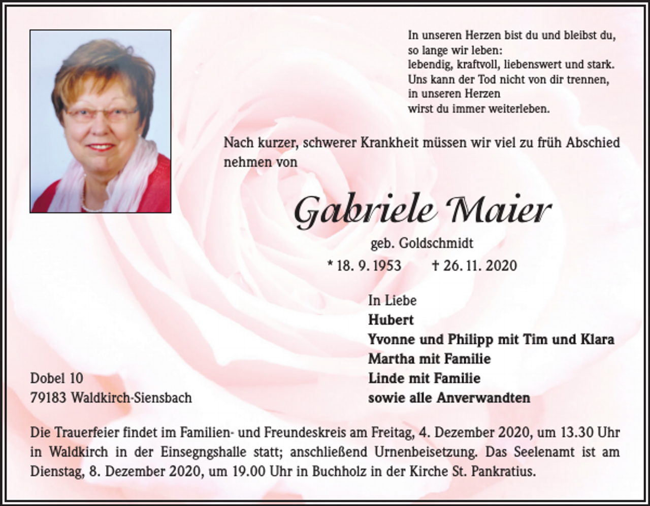 <p>In unseren Herzen bist du und bleibst du,<br />so lange wir leben:<br />lebendig, kraftvoll, liebenswert und stark.<br />Uns kann der Tod nicht von dir trennen,<br />in unseren Herzen<br />wirst du immer weiterleben.</p><p>Nach kurzer, schwerer Krankheit müssen wir viel zu früh Abschied<br />nehmen von</p><p>Gabriele Maier<br />geb. Goldschmidt<br />* 18. 9. 1953 † 26. 11. 2020</p><p>Dobel 10<br />79183 Waldkirch-Siensbach</p><p>In Liebe<br />Hubert<br />Yvonne und Philipp mit Tim und Klara<br />Martha mit Familie<br />Linde mit Familie<br />sowie alle Anverwandten</p><p>Die Trauerfeier findet im Familien- und Freundeskreis am Freitag, 4. Dezember 2020, um 13.30 Uhr<br />in Waldkirch in der Einsegngshalle statt; anschließend Urnenbeisetzung. Das Seelenamt ist am<br />­Dienstag, 8. Dezember 2020, um 19.00 Uhr in Buchholz in der Kirche St. Pankratius.</p>