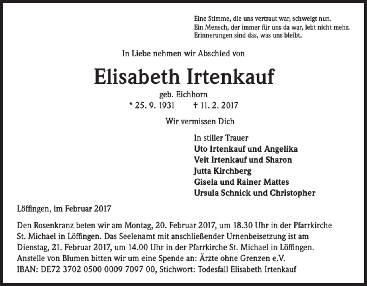 <p>Eine Stimme, die uns vertraut war, schweigt nun.<br />Ein Mensch, der immer für uns da war, lebt nicht mehr.<br />Erinnerungen sind das, was uns bleibt.</p><p>In Liebe nehmen wir Abschied von</p><p>Elisabeth Irtenkauf<br />geb. Eichhorn<br />* 25. 9. 1931 † 11. 2. 2017</p><p>Wir vermissen Dich<br />In stiller Trauer<br />Uto Irtenkauf und Angelika<br />Veit Irtenkauf und Sharon<br />Jutta Kirchberg<br />Gisela und Rainer Mattes<br />Ursula Schnick und Christopher</p><p>Löffingen, im Februar 2017<br />Den Rosenkranz beten wir am Montag, 20. Februar 2017, um 18.30 Uhr in der Pfarrkirche<br />St. Michael in Löffingen. Das Seelenamt mit anschließender Urnenbeisetzung ist am<br />Dienstag, 21. Februar 2017, um 14.00 Uhr in der Pfarrkirche St. Michael in Löffingen.<br />Anstelle von Blumen bitten wir um eine Spende an: Ärzte ohne Grenzen e.V.<br />IBAN: DE72 3702 0509 7097 00, Stichwort: Todesfall Elisabeth Irtenkauf</p>