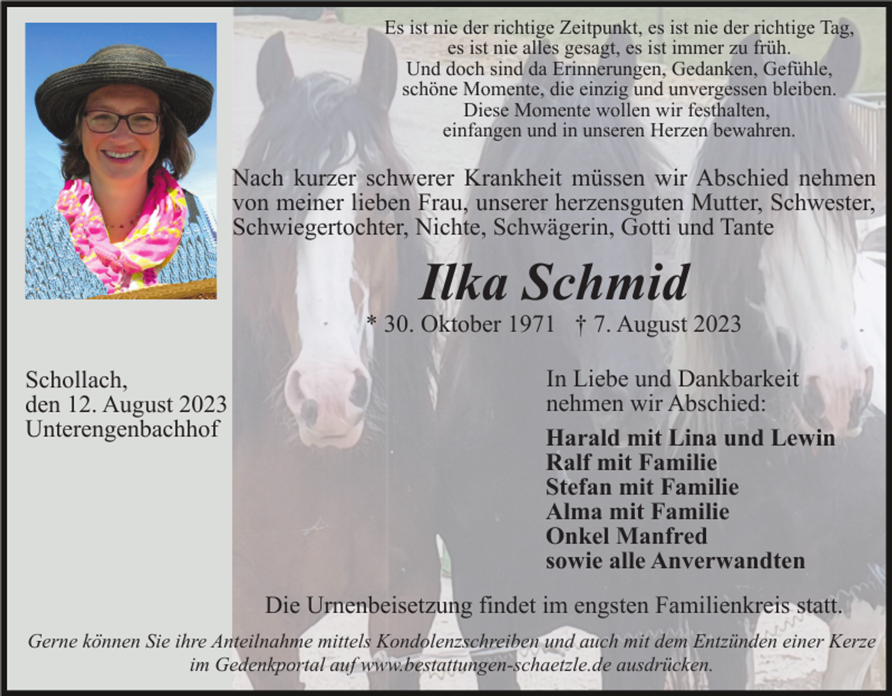 <p>Es ist nie der richtige Zeitpunkt, es ist nie der richtige Tag,<br />es ist nie alles gesagt, es ist immer zu früh.<br />Und doch sind da Erinnerungen, Gedanken, Gefühle,<br />schöne Momente, die einzig und unvergessen bleiben.<br />Diese Momente wollen wir festhalten,<br />einfangen und in unseren Herzen bewahren.</p><p>Nach kurzer schwerer Krankheit müssen wir Abschied nehmen<br />von meiner lieben Frau, unserer herzensguten Mutter, Schwester,<br />Schwiegertochter, Nichte, Schwägerin, Gotti und Tante</p><p>Ilka Schmid<br />* 30. Oktober 1971 † 7. August 2023<br />Schollach,<br />den 12. August 2023<br />Unterengenbachhof</p><p>In Liebe und Dankbarkeit<br />nehmen wir Abschied:<br />Harald mit Lina und Lewin<br />Ralf mit Familie<br />Stefan mit Familie<br />Alma mit Familie<br />Onkel Manfred<br />sowie alle Anverwandten<br />Die Urnenbeisetzung findet im engsten Familienkreis statt.</p><p>Gerne können Sie ihre Anteilnahme mittels Kondolenzschreiben und auch mit dem Entzünden einer Kerze<br />im Gedenkportal auf www.bestattungen-schaetzle.de ausdrücken.</p>