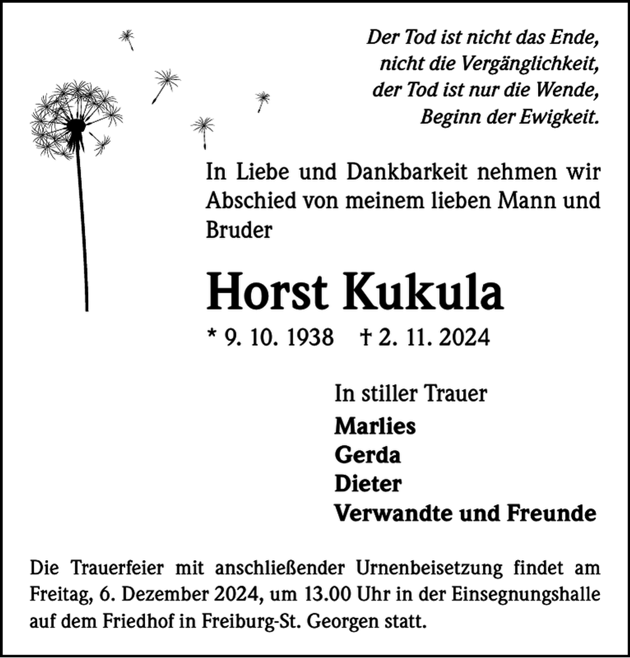 <p>Der Tod ist nicht das Ende,<br />nicht die Vergänglichkeit,<br />der Tod ist nur die Wende,<br />Beginn der Ewigkeit.</p><p>In Liebe und Dankbarkeit nehmen wir<br />­A bschied von meinem lieben Mann und<br />Bruder</p><p>Horst Kukula<br />* 9. 10. 1938</p><p>† 2. 11. 2024</p><p>In stiller Trauer<br />Marlies<br />Gerda<br />Dieter<br />Verwandte und Freunde<br />Die Trauerfeier mit anschließender Urnenbeisetzung findet am<br />­Freitag, 6. Dezember 2024, um 13.00 Uhr in der Einsegnungshalle<br />auf dem Friedhof in Freiburg-St. Georgen statt.</p>