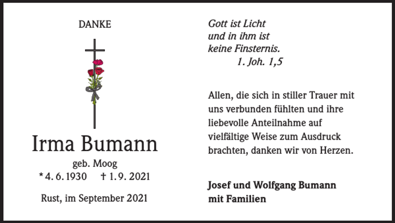 <p>DANKE</p><p>Irma Bumann<br />geb. Moog<br />* 4. 6. 1930 † 1. 9. 2021<br />Rust, im September 2021</p><p>Gott ist Licht<br />und in ihm ist<br />keine Finsternis.<br />1. Joh. 1,5</p><p>Allen, die sich in stiller Trauer mit<br />uns verbunden fühlten und ihre<br />liebevolle Anteilnahme auf<br />vielfältige Weise zum Ausdruck<br />brachten, danken wir von Herzen.<br />Josef und Wolfgang Bumann<br />mit Familien</p>