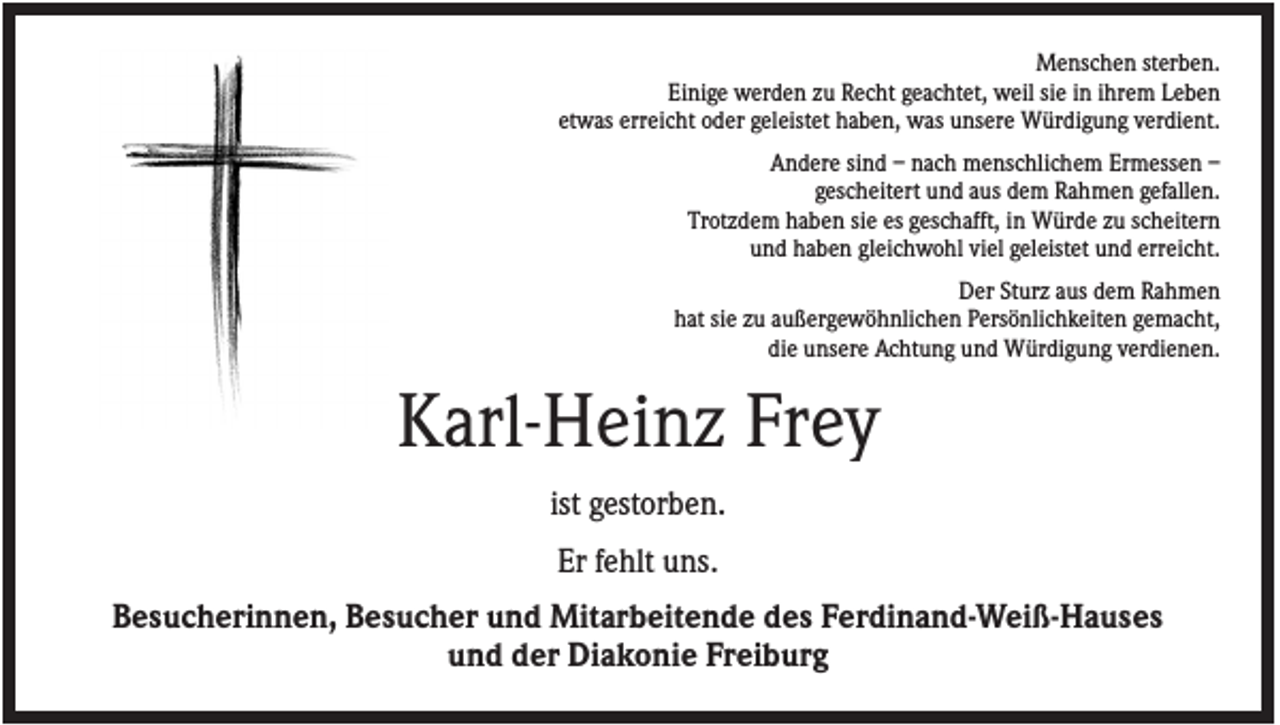 <p>Menschen sterben.<br />Einige werden zu Recht geachtet, weil sie in ihrem Leben<br />etwas erreicht oder geleistet haben, was unsere Würdigung verdient.<br />Andere sind – nach menschlichem Ermessen –<br />gescheitert und aus dem Rahmen gefallen.<br />Trotzdem haben sie es geschafft, in Würde zu scheitern<br />und haben gleichwohl viel geleistet und erreicht.<br />Der Sturz aus dem Rahmen<br />hat sie zu außergewöhnlichen Persönlichkeiten gemacht,<br />die unsere Achtung und Würdigung verdienen.</p><p>Karl-Heinz Frey<br />ist gestorben.<br />Er fehlt uns.<br />Besucherinnen, Besucher und Mitarbeitende des Ferdinand-Weiß-Hauses<br />und der Diakonie Freiburg</p>