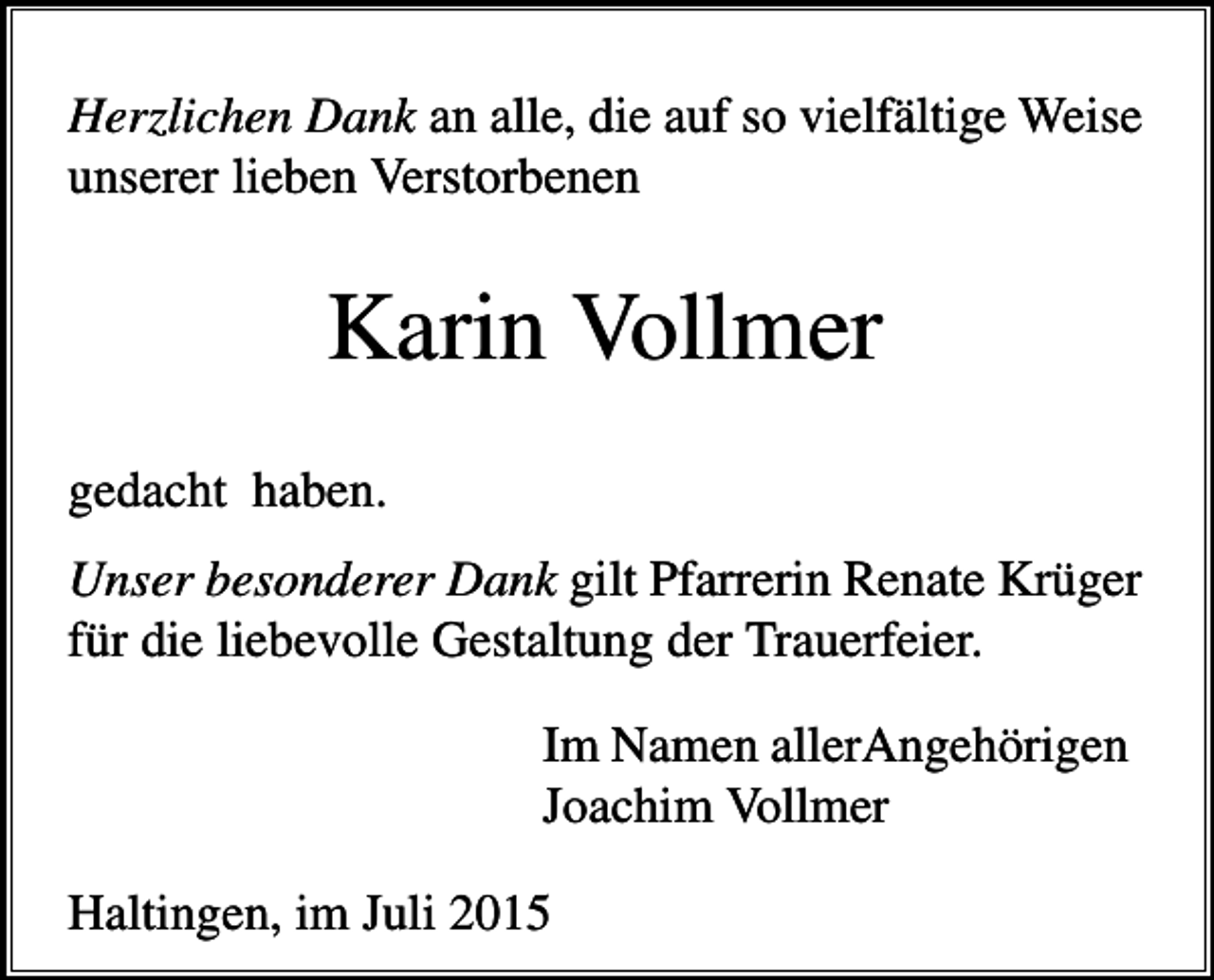 <p>Herzlichen Dank an alle, die auf so vielfältige Weise<br />unserer lieben Verstorbenen</p><p>Karin Vollmer<br />gedacht haben.<br />Unser besonderer Dank gilt Pfarrerin Renate Krüger<br />für die liebevolle Gestaltung der Trauerfeier.<br />Im Namen allerAngehörigen<br />Joachim Vollmer<br />Haltingen, im Juli 2015</p>
