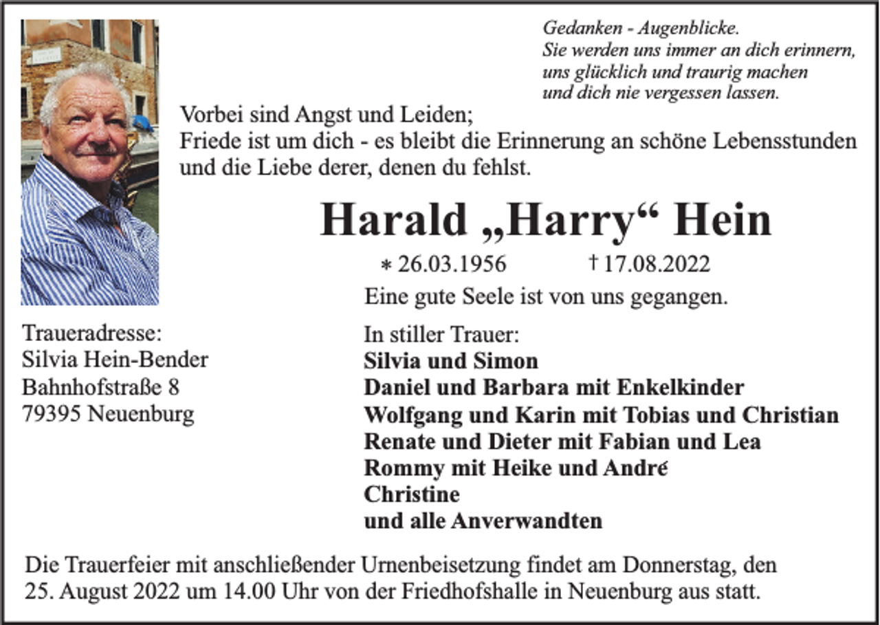<p>Gedanken - Augenblicke.<br />Sie werden uns immer an dich erinnern,<br />uns glücklich und traurig machen<br />und dich nie vergessen lassen.</p><p>Vorbei sind Angst und Leiden;<br />Friede ist um dich - es bleibt die Erinnerung an schöne Lebensstunden<br />und die Liebe derer, denen du fehlst.</p><p>Harald „Harry“ Hein<br />* 26.03.1956</p><p>† 17.08.2022</p><p>Eine gute Seele ist von uns gegangen.<br />Traueradresse:<br />Silvia Hein-Bender<br />Bahnhofstraße 8<br />79395 Neuenburg</p><p>In stiller Trauer:<br />Silvia und Simon<br />Daniel und Barbara mit Enkelkinder<br />Wolfgang und Karin mit Tobias und Christian<br />Renate und Dieter mit Fabian und Lea<br />Rommy mit Heike und Andre<br />Christine<br />und alle Anverwandten</p><p>Die Trauerfeier mit anschließender Urnenbeisetzung findet am Donnerstag, den<br />25. August 2022 um 14.00 Uhr von der Friedhofshalle in Neuenburg aus statt.</p>