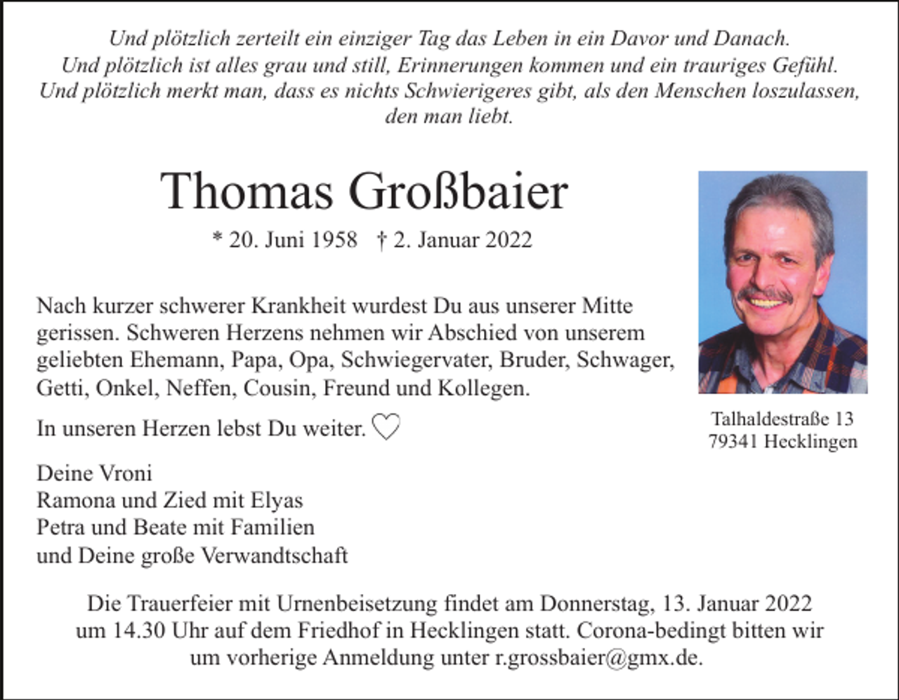 <p>Und plötzlich zerteilt ein einziger Tag das Leben in ein Davor und Danach.<br />Und plötzlich ist alles grau und still, Erinnerungen kommen und ein trauriges Gefühl.<br />Und plötzlich merkt man, dass es nichts Schwierigeres gibt, als den Menschen loszulassen,<br />den man liebt.</p><p>Thomas Großbaier<br />* 20. Juni 1958 † 2. Januar 2022<br />Nach kurzer schwerer Krankheit wurdest Du aus unserer Mitte<br />gerissen. Schweren Herzens nehmen wir Abschied von unserem<br />geliebten Ehemann, Papa, Opa, Schwiegervater, Bruder, Schwager,<br />Getti, Onkel, Neffen, Cousin, Freund und Kollegen.<br />In unseren Herzen lebst Du weiter.</p><p>Talhaldestraße 13<br />79341 Hecklingen</p><p>Deine Vroni<br />Ramona und Zied mit Elyas<br />Petra und Beate mit Familien<br />und Deine große Verwandtschaft<br />Die Trauerfeier mit Urnenbeisetzung findet am Donnerstag, 13. Januar 2022<br />um 14.30 Uhr auf dem Friedhof in Hecklingen statt. Corona-bedingt bitten wir<br />um vorherige Anmeldung unter r.grossbaier@gmx.de.</p>