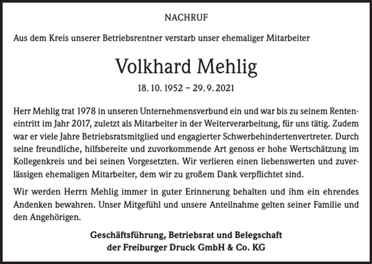 <p>NACHRUF<br />Aus dem Kreis unserer Betriebsrentner verstarb unser ehemaliger Mitarbeiter</p><p>Volkhard Mehlig<br />18. 10. 1952 – 29. 9. 2021<br />Herr Mehlig trat 1978 in unseren Unternehmensverbund ein und war bis zu seinem Renteneintritt im Jahr 2017, zuletzt als Mitarbeiter in der Weiterverarbeitung, für uns tätig. Zudem<br />war er viele Jahre Betriebsratsmitglied und engagierter Schwerbehindertenvertreter. Durch<br />seine freundliche, hilfsbereite und zuvorkommende Art genoss er hohe Wertschätzung im<br />Kollegenkreis und bei seinen Vorgesetzten. Wir verlieren einen liebenswerten und zuverlässigen ehemaligen Mitarbeiter, dem wir zu großem Dank verpflichtet sind.<br />Wir werden Herrn Mehlig immer in guter Erinnerung behalten und ihm ein ehrendes<br />Andenken bewahren. Unser Mitgefühl und unsere Anteilnahme gelten seiner Familie und<br />den Angehörigen.<br />Geschäftsführung, Betriebsrat und Belegschaft<br />der Freiburger Druck GmbH &amp; Co. KG</p>
