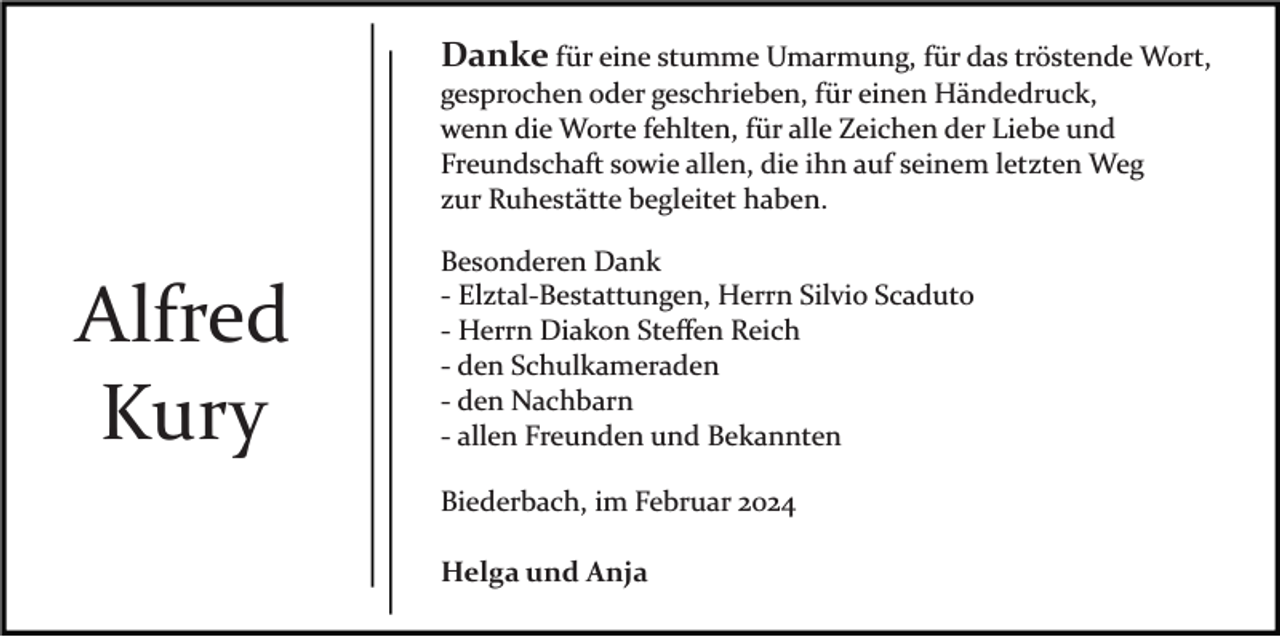 <p>Danke für eine stumme Umarmung, für das tröstende Wort,<br />gesprochen oder geschrieben, für einen Händedruck,<br />wenn die Worte fehlten, für alle Zeichen der Liebe und<br />Freundschaft sowie allen, die ihn auf seinem letzten Weg<br />zur Ruhestätte begleitet haben.</p><p>Alfred<br />Kury</p><p>Besonderen Dank<br />­ Elztal­Bestattungen, Herrn Silvio Scaduto<br />­ Herrn Diakon Steﬀen Reich<br />­ den Schulkameraden<br />­ den Nachbarn<br />­ allen Freunden und Bekannten<br />Biederbach, im Februar 2024<br />Helga und Anja</p>