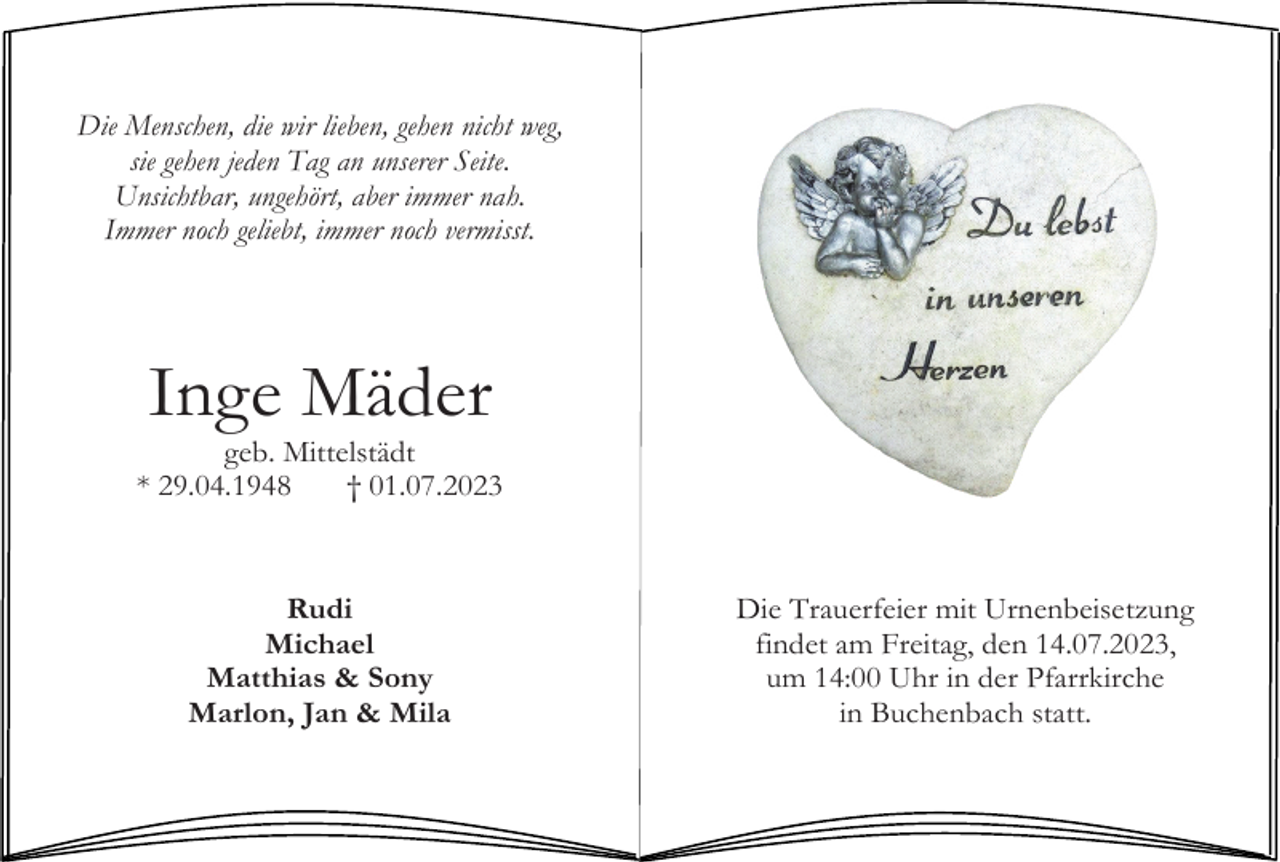 <p>Die Menschen, die wir lieben, gehen nicht weg,<br />sie gehen jeden Tag an unserer Seite.<br />Unsichtbar, ungehört, aber immer nah.<br />Immer noch geliebt, immer noch vermisst.</p><p>Inge Mäder<br />geb. Mittelstädt<br />* 29.04.1948<br />† 01.07.2023</p><p>Rudi<br />Michael<br />Matthias &amp; Sony<br />Marlon, Jan &amp; Mila</p><p>Die Trauerfeier mit Urnenbeisetzung<br />findet am Freitag, den 14.07.2023,<br />um 14:00 Uhr in der Pfarrkirche<br />in Buchenbach statt.</p>