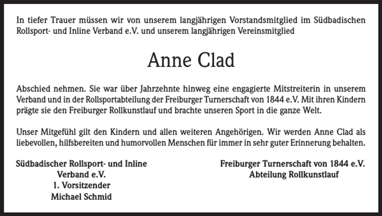 <p>In tiefer Trauer müssen wir von unserem langjährigen Vorstandsmitglied im Südbadischen<br />Rollsport- und Inline Verband e.V. und unserem langjährigen Vereinsmitglied</p><p>Anne Clad<br />Abschied nehmen. Sie war über Jahrzehnte hinweg eine engagierte Mitstreiterin in unserem<br />Verband und in der Rollsportabteilung der Freiburger Turnerschaft von 1844 e.V. Mit ihren Kindern<br />prägte sie den Freiburger Rollkunstlauf und brachte unseren Sport in die ganze Welt.<br />Unser Mitgefühl gilt den Kindern und allen weiteren Angehörigen. Wir werden Anne Clad als<br />liebevollen, hilfsbereiten und humorvollen Menschen für immer in sehr guter Erinnerung behalten.<br />Südbadischer Rollsport- und Inline<br />Verband e.V.<br />1. Vorsitzender<br />Michael Schmid</p><p>Freiburger Turnerschaft von 1844 e.V.<br />Abteilung Rollkunstlauf</p>