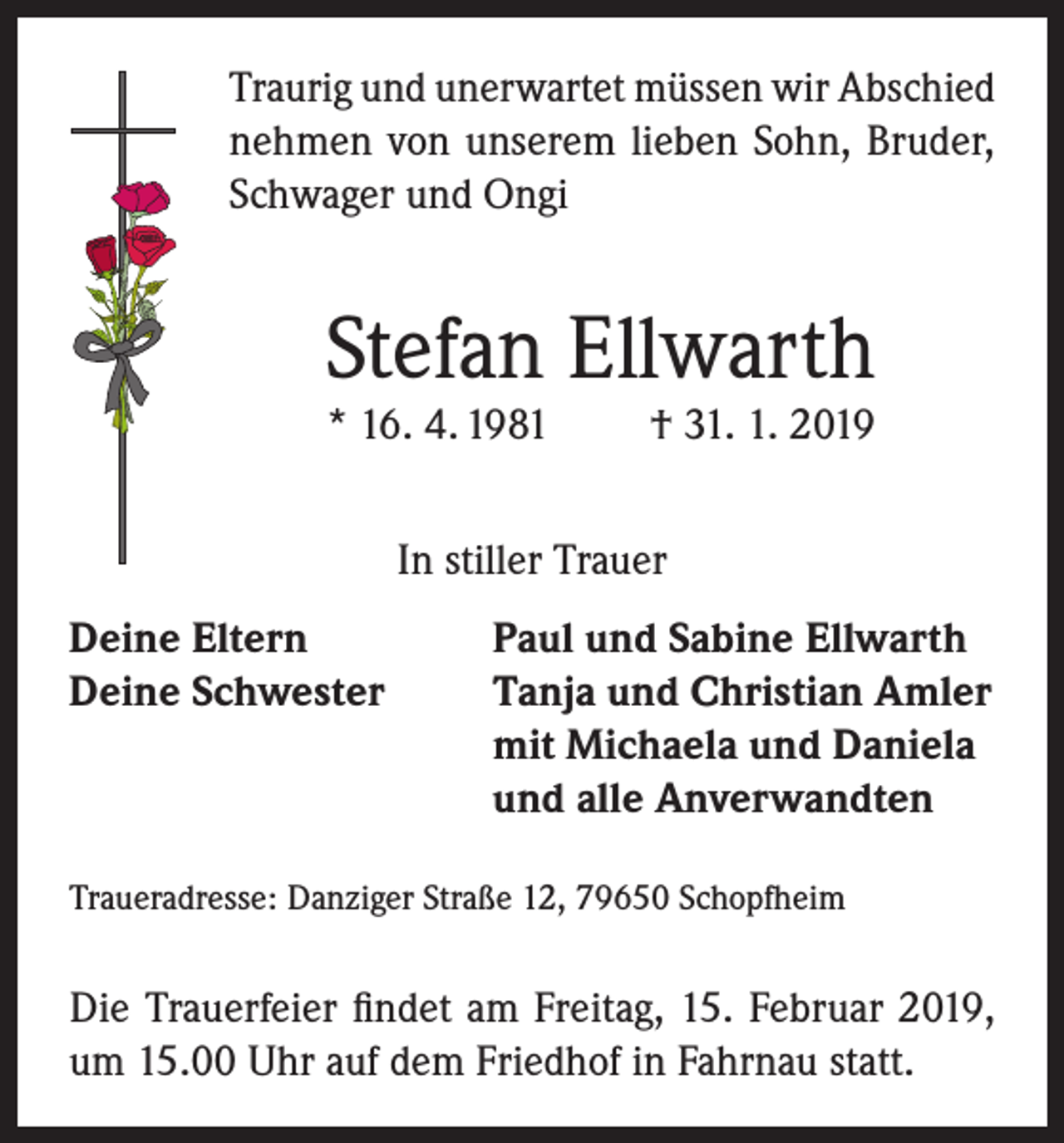 <p>Traurig und unerwartet müssen wir Abschied<br />nehmen von unserem lieben Sohn, Bruder,<br />Schwager und Ongi</p><p>Stefan Ellwarth<br />* 16. 4. 1981</p><p>† 31. 1. 2019</p><p>In stiller Trauer<br />Deine Eltern<br />Paul und Sabine Ellwarth<br />Deine Schwester Tanja und Christian Amler<br />mit Michaela und Daniela<br />und alle Anverwandten<br />Traueradresse: Danziger Straße 12, 79650 Schopfheim</p><p>Die Trauerfeier findet am Freitag, 15. Februar 2019,<br />um 15.00 Uhr auf dem Friedhof in Fahrnau statt.</p>