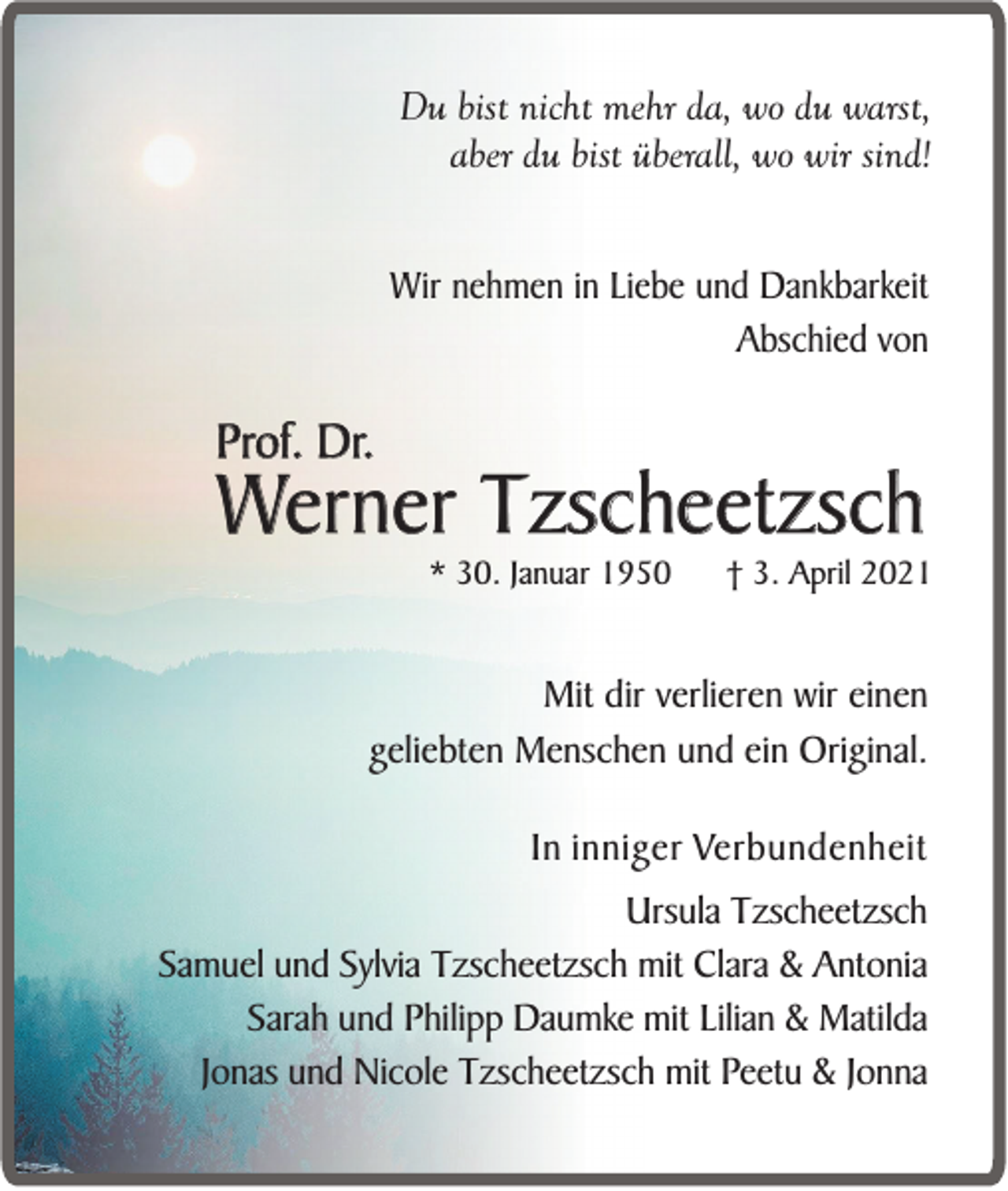 <p>Du bist nicht mehr da, wo du warst,<br />aber du bist überall, wo wir sind!<br />Wir nehmen in Liebe und Dankbarkeit<br />Abschied von</p><p>Prof. Dr.</p><p>Werner Tzscheetzsch<br />* 30. Januar 1950</p><p>† 3. April 2021</p><p>Mit dir verlieren wir einen<br />geliebten Menschen und ein Original.<br />In inniger Verbundenheit<br />Ursula Tzscheetzsch<br />Samuel und Sylvia Tzscheetzsch mit Clara &amp; Antonia<br />Sarah und Philipp Daumke mit Lilian &amp; Matilda<br />Jonas und Nicole Tzscheetzsch mit Peetu &amp; Jonna</p>