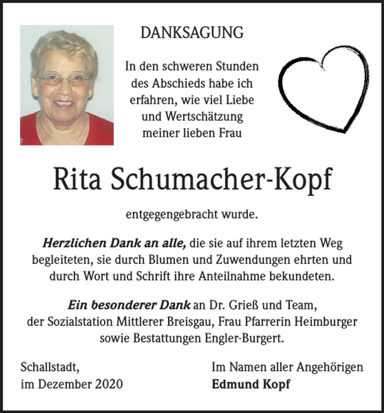 <p>DANKSAGUNG<br />In den schweren Stunden<br />des Abschieds habe ich<br />erfahren, wie viel Liebe<br />und Wertschätzung<br />meiner lieben Frau</p><p>Rita Schumacher-Kopf<br />entgegengebracht wurde.<br />Herzlichen Dank an alle, die sie auf ihrem letzten Weg<br />begleiteten, sie durch Blumen und Zuwendungen ehrten und<br />durch Wort und Schrift ihre Anteilnahme bekundeten.<br />Ein besonderer Dank an Dr. Grieß und Team,<br />der Sozialstation Mittlerer Breisgau, Frau Pfarrerin Heimburger<br />sowie Bestattungen Engler-Burgert.<br />Schallstadt,<br />im Dezember 2020</p><p>Im Namen aller Angehörigen<br />Edmund Kopf</p>
