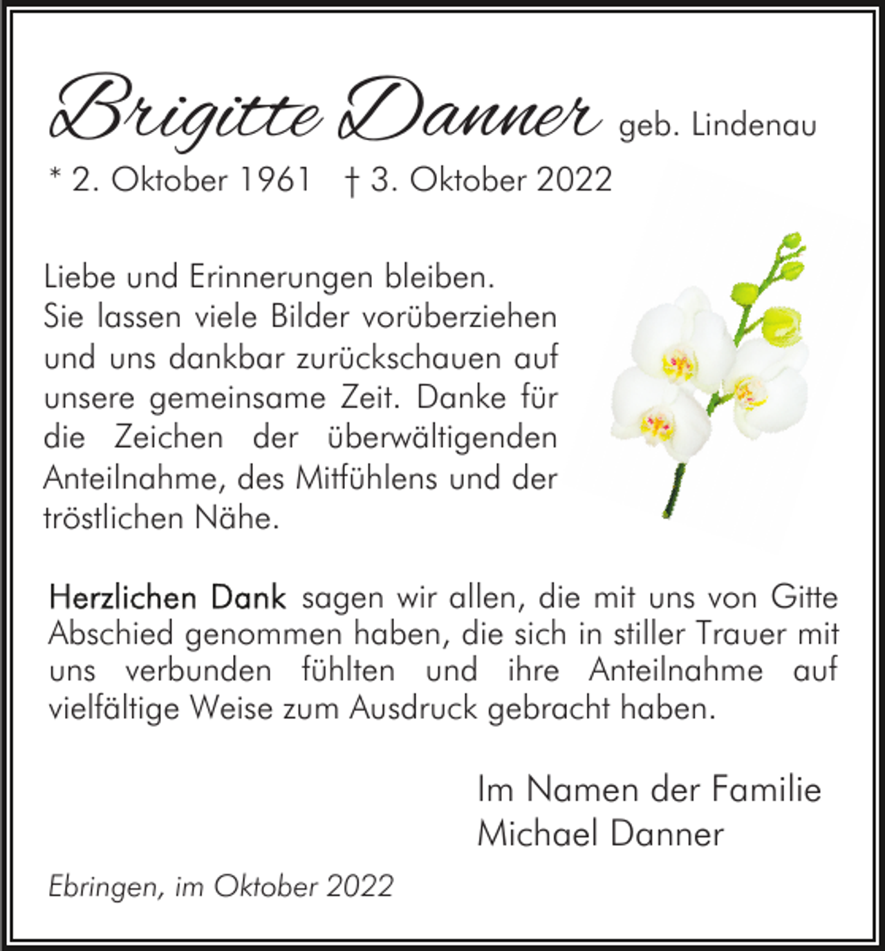 <p>Brigitte Danner</p><p>geb. Lindenau</p><p>* 2. Oktober 1961 † 3. Oktober 2022<br />Liebe und Erinnerungen bleiben.<br />Sie lassen viele Bilder vorüberziehen<br />und uns dankbar zurückschauen auf<br />unsere gemeinsame Zeit. Danke für<br />die Zeichen der überwältigenden<br />Anteilnahme, des Mitfühlens und der<br />tröstlichen Nähe.<br />sagen wir allen, die mit uns von Gitte<br />Abschied genommen haben, die sich in stiller Trauer mit<br />uns verbunden fühlten und ihre Anteilnahme auf<br />vielfältige Weise zum Ausdruck gebracht haben.</p><p>Im Namen der Familie<br />Michael Danner<br />Ebringen, im Oktober 2022</p>