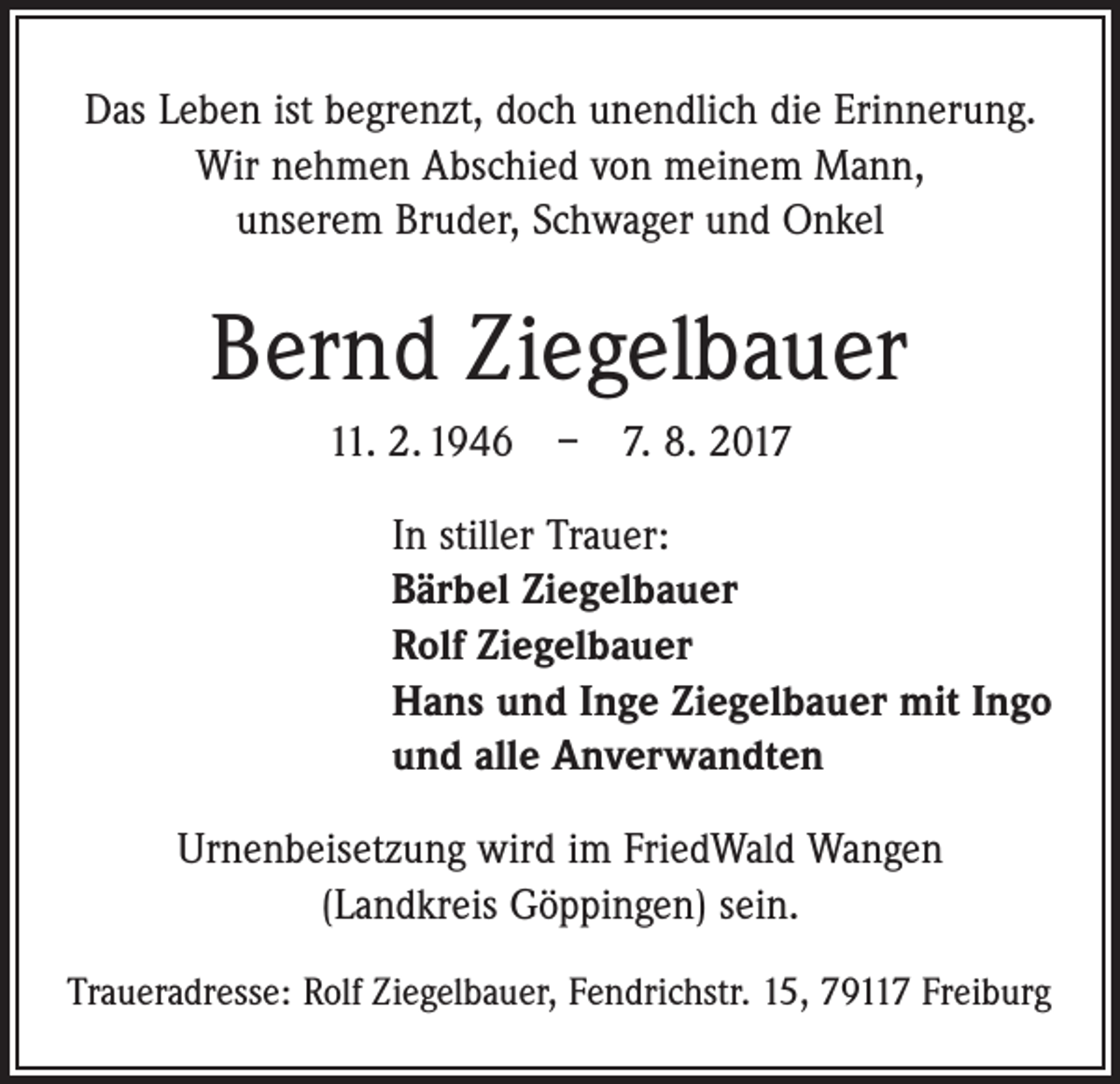 <p>Das Leben ist begrenzt, doch unendlich die Erinnerung.<br />Wir nehmen Abschied von meinem Mann,<br />unserem Bruder, Schwager und Onkel</p><p>Bernd Ziegelbauer<br />11. 2. 1946 – 7. 8. 2017<br />In stiller Trauer:<br />Bärbel Ziegelbauer<br />Rolf Ziegelbauer<br />Hans und Inge Ziegelbauer mit Ingo<br />und alle Anverwandten<br />Urnenbeisetzung wird im FriedWald Wangen<br />(Landkreis Göppingen) sein.<br />Traueradresse: Rolf Ziegelbauer, Fendrichstr. 15, 79117 Freiburg</p>