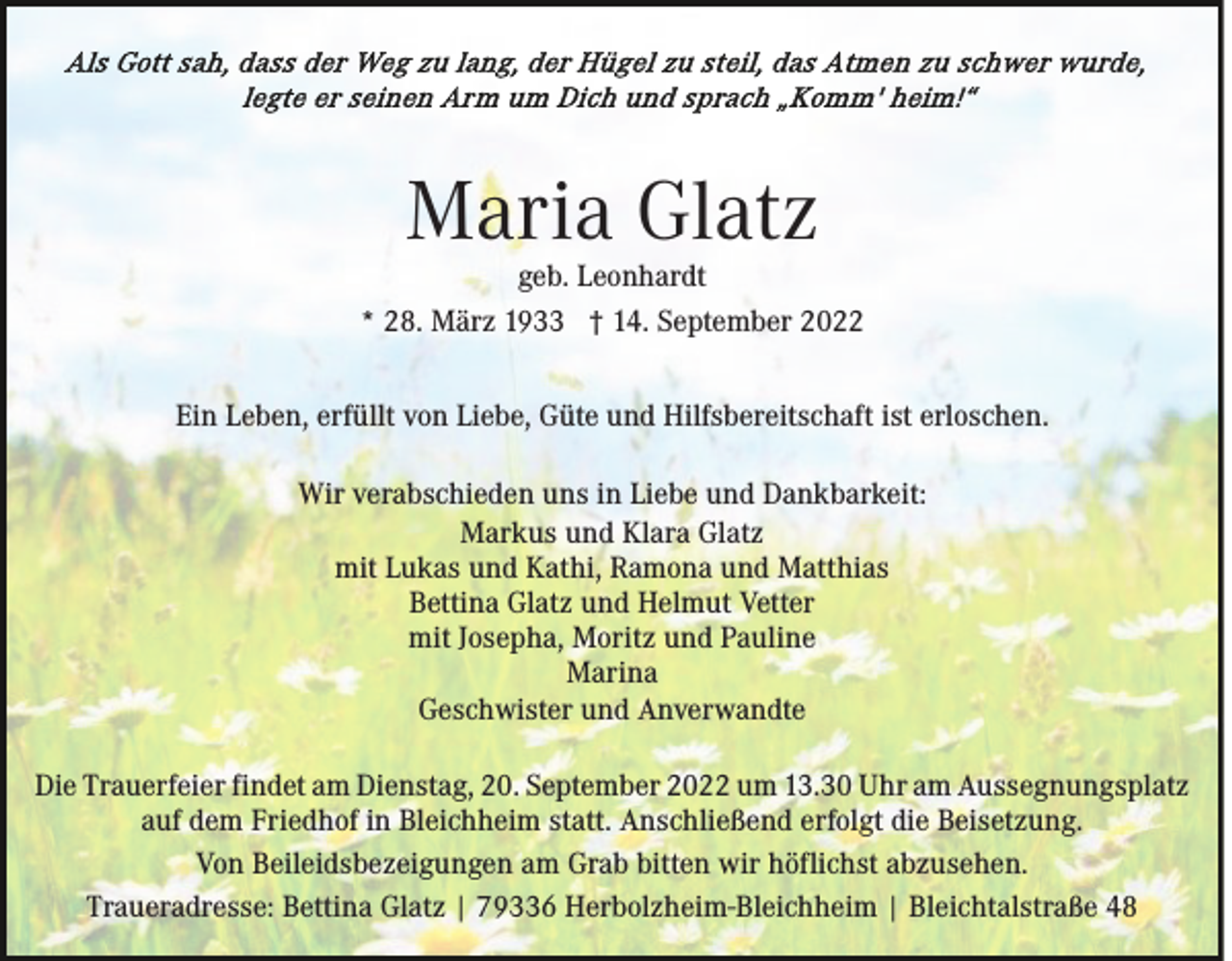 <p>Maria Glatz</p><p>geb. Leonhardt<br />* 28. März 1933 † 14. September 2022<br />Ein Leben, erfüllt von Liebe, Güte und Hilfsbereitschaft ist erloschen.<br />Wir verabschieden uns in Liebe und Dankbarkeit:<br />Markus und Klara Glatz<br />mit Lukas und Kathi, Ramona und Matthias<br />Bettina Glatz und Helmut Vetter<br />mit Josepha, Moritz und Pauline<br />Marina<br />Geschwister und Anverwandte<br />Die Trauerfeier findet am Dienstag, 20. September 2022 um 13.30 Uhr am Aussegnungsplatz<br />auf dem Friedhof in Bleichheim statt. Anschließend erfolgt die Beisetzung.<br />Von Beileidsbezeigungen am Grab bitten wir höflichst abzusehen.<br />Traueradresse: Bettina Glatz | 79336 Herbolzheim-Bleichheim | Bleichtalstraße 48</p>