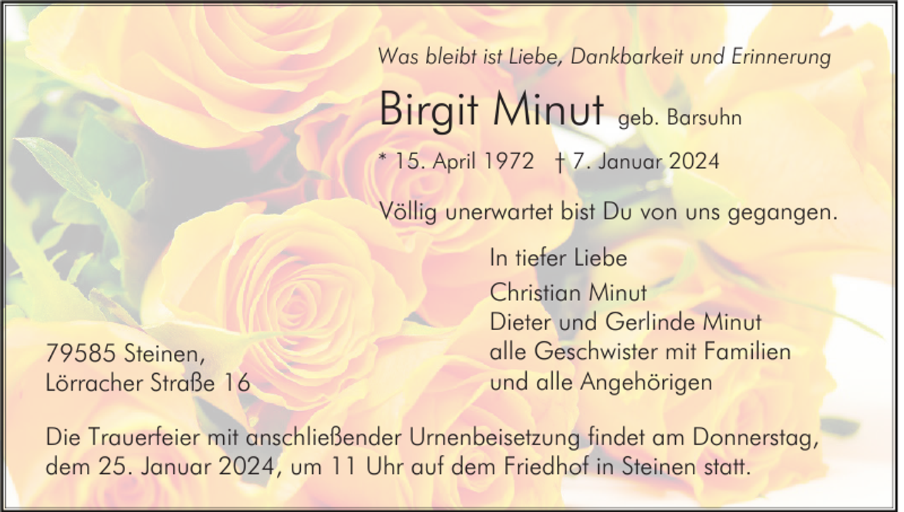<p>Was bleibt ist Liebe, Dankbarkeit und Erinnerung</p><p>Birgit Minut geb. Barsuhn<br />* 15. April 1972 † 7. Januar 2024</p><p>Völlig unerwartet bist Du von uns gegangen.</p><p>79585 Steinen,<br />Lörracher Straße 16</p><p>In tiefer Liebe<br />Christian Minut<br />Dieter und Gerlinde Minut<br />alle Geschwister mit Familien<br />und alle Angehörigen</p><p>Die Trauerfeier mit anschließender Urnenbeisetzung findet am Donnerstag,<br />dem 25. Januar 2024, um 11 Uhr auf dem Friedhof in Steinen statt.</p>