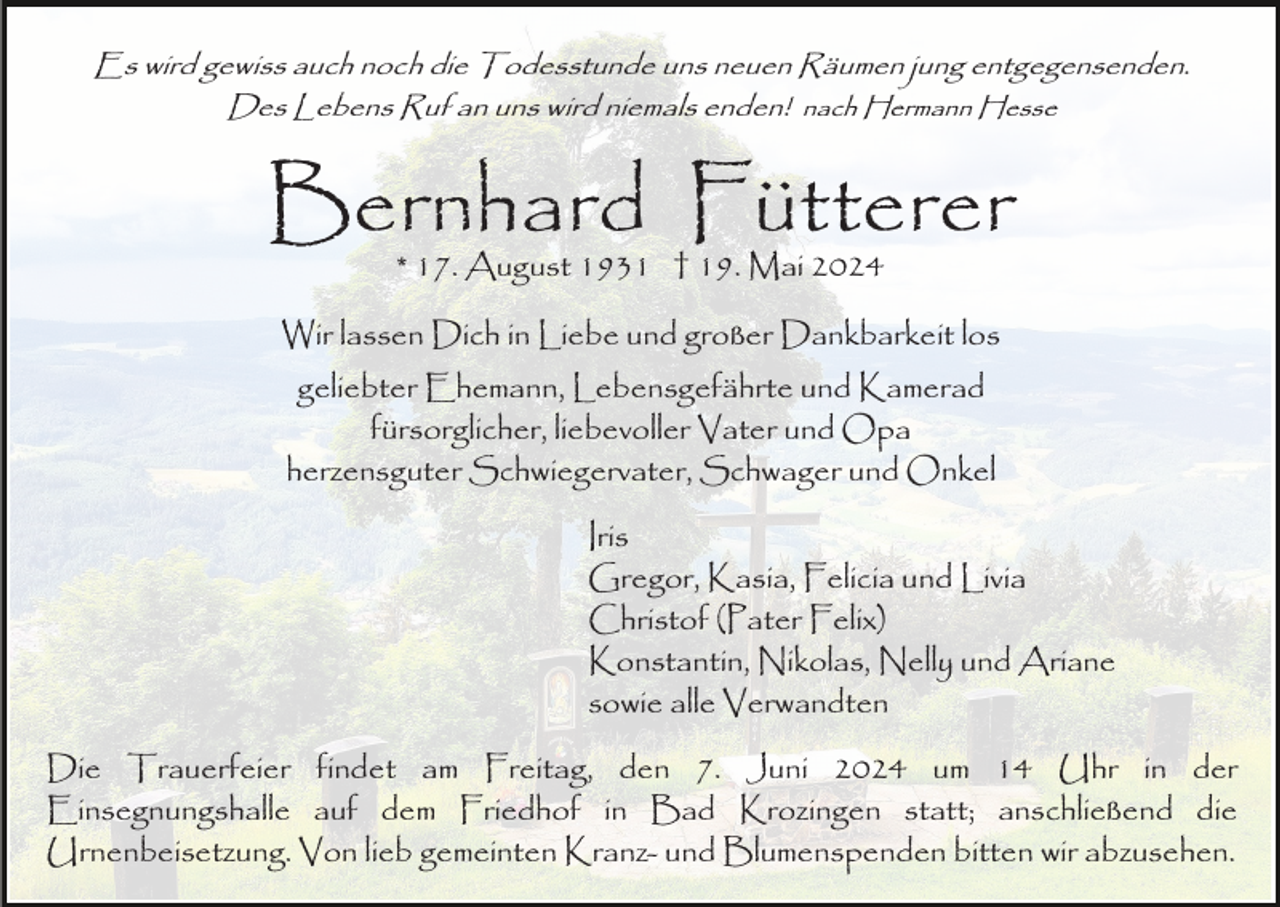 <p>Es wird gewiss auch noch die Todesstunde uns neuen Räumen jung entgegensenden.<br />Des Lebens Ruf an uns wird niemals enden! nach Hermann Hesse</p><p>Bernhard Fütterer<br />* 17. August 1931 † 19. Mai 2024</p><p>Wir lassen Dich in Liebe und großer Dankbarkeit los<br />geliebter Ehemann, Lebensgefährte und Kamerad<br />fürsorglicher, liebevoller Vater und Opa<br />herzensguter Schwiegervater, Schwager und Onkel<br />Iris<br />Gregor, Kasia, Felicia und Livia<br />Christof (Pater Felix)<br />Konstantin, Nikolas, Nelly und Ariane<br />sowie alle Verwandten<br />Die Trauerfeier findet am Freitag, den 7. Juni 2024 um 14 Uhr in der<br />Einsegnungshalle auf dem Friedhof in Bad Krozingen statt; anschließend die<br />Urnenbeisetzung. Von lieb gemeinten Kranz- und Blumenspenden bitten wir abzusehen.</p>