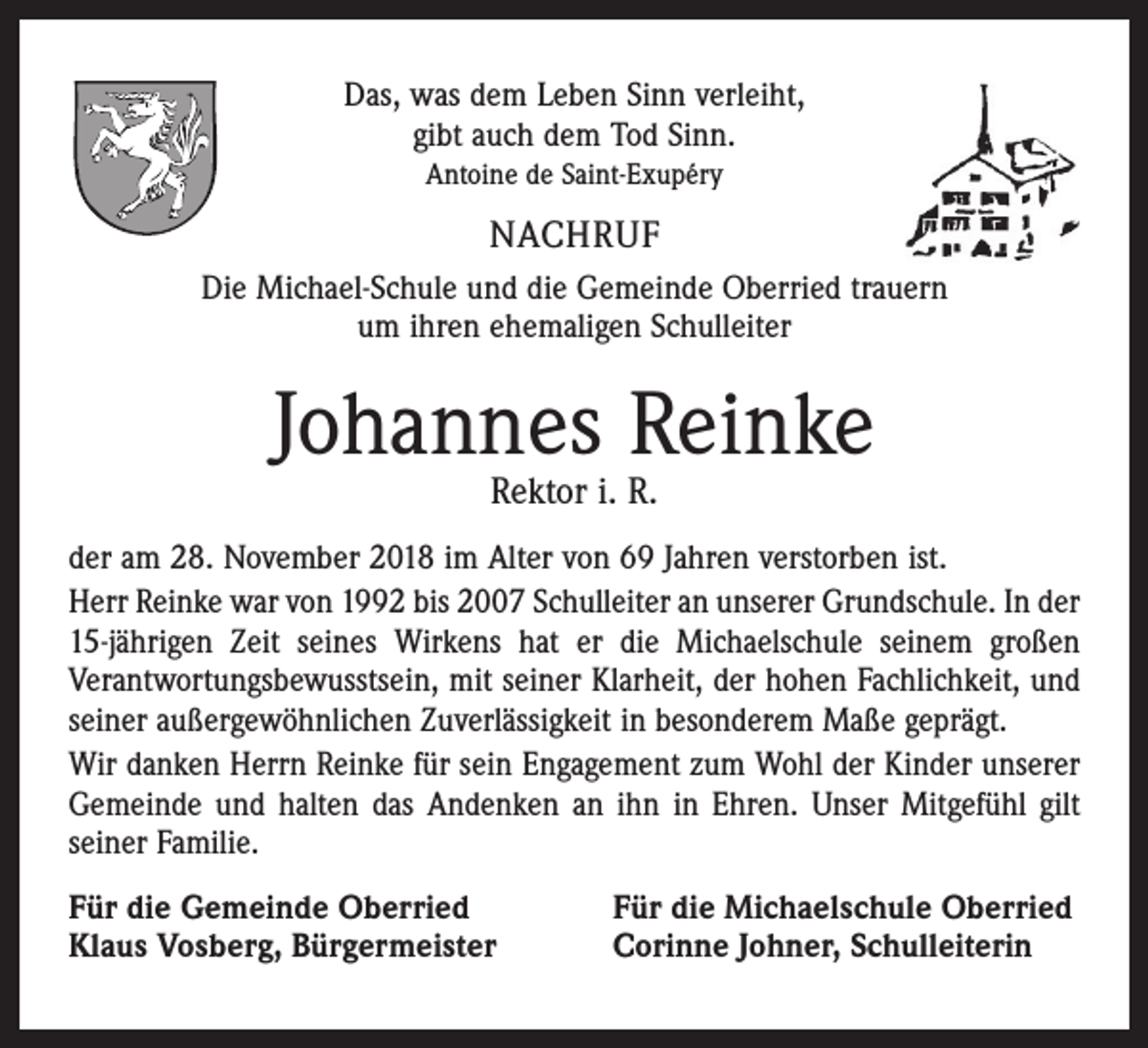 <p>Das, was dem Leben Sinn verleiht,<br />gibt auch dem Tod Sinn.<br />Antoine de Saint-Exupéry</p><p>NACHRUF<br />Die Michael-Schule und die Gemeinde Oberried trauern<br />um ihren ehemaligen Schulleiter</p><p>Johannes Reinke<br />Rektor i. R.</p><p>der am 28. November 2018 im Alter von 69 Jahren verstorben ist.<br />Herr Reinke war von 1992 bis 2007 Schulleiter an unserer Grundschule. In der<br />15-jährigen Zeit seines Wirkens hat er die Michaelschule seinem großen<br />Verantwortungsbewusstsein, mit seiner Klarheit, der hohen Fachlichkeit, und<br />seiner außergewöhnlichen Zuverlässigkeit in besonderem Maße geprägt.<br />Wir danken Herrn Reinke für sein Engagement zum Wohl der Kinder unserer<br />Gemeinde und halten das Andenken an ihn in Ehren. Unser Mitgefühl gilt<br />seiner Familie.<br />Für die Gemeinde Oberried<br />Klaus Vosberg, Bürgermeister</p><p>Für die Michaelschule Oberried<br />Corinne Johner, Schulleiterin</p>