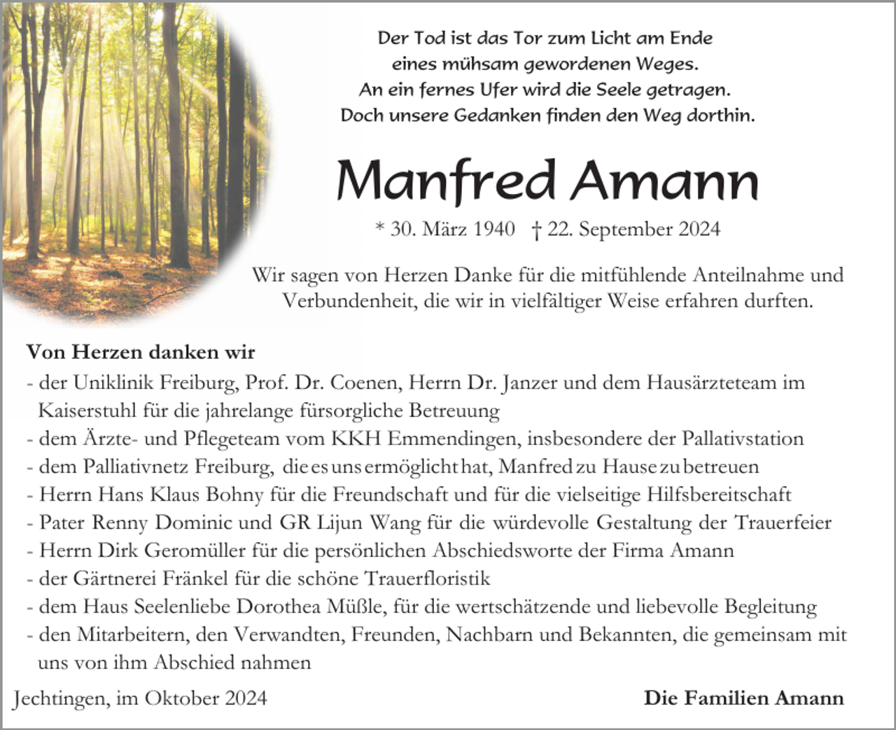 <p>Der Tod ist das Tor zum Licht am Ende<br />eines mühsam gewordenen Weges.<br />An ein fernes Ufer wird die Seele getragen.<br />Doch unsere Gedanken finden den Weg dorthin.</p><p>Manfred Amann<br />* 30. März 1940 † 22. September 2024<br />Wir sagen von Herzen Danke für die mitfühlende Anteilnahme und<br />Verbundenheit, die wir in vielfältiger Weise erfahren durften.<br />Von Herzen danken wir<br />- der Uniklinik Freiburg, Prof. Dr. Coenen, Herrn Dr. Janzer und dem Hausärzteteam im<br />Kaiserstuhl für die jahrelange fürsorgliche Betreuung<br />- dem Ärzte- und Pflegeteam vom KKH Emmendingen, insbesondere der Pallativstation<br />- dem Palliativnetz Freiburg, die es uns ermöglicht hat, Manfred zu Hause zu betreuen<br />- Herrn Hans Klaus Bohny für die Freundschaft und für die vielseitige Hilfsbereitschaft<br />- Pater Renny Dominic und GR Lijun Wang für die würdevolle Gestaltung der Trauerfeier<br />- Herrn Dirk Geromüller für die persönlichen Abschiedsworte der Firma Amann<br />- der Gärtnerei Fränkel für die schöne Trauerfloristik<br />- dem Haus Seelenliebe Dorothea Müßle, für die wertschätzende und liebevolle Begleitung<br />- den Mitarbeitern, den Verwandten, Freunden, Nachbarn und Bekannten, die gemeinsam mit<br />uns von ihm Abschied nahmen<br />Jechtingen, im Oktober 2024</p><p>Die Familien Amann</p>