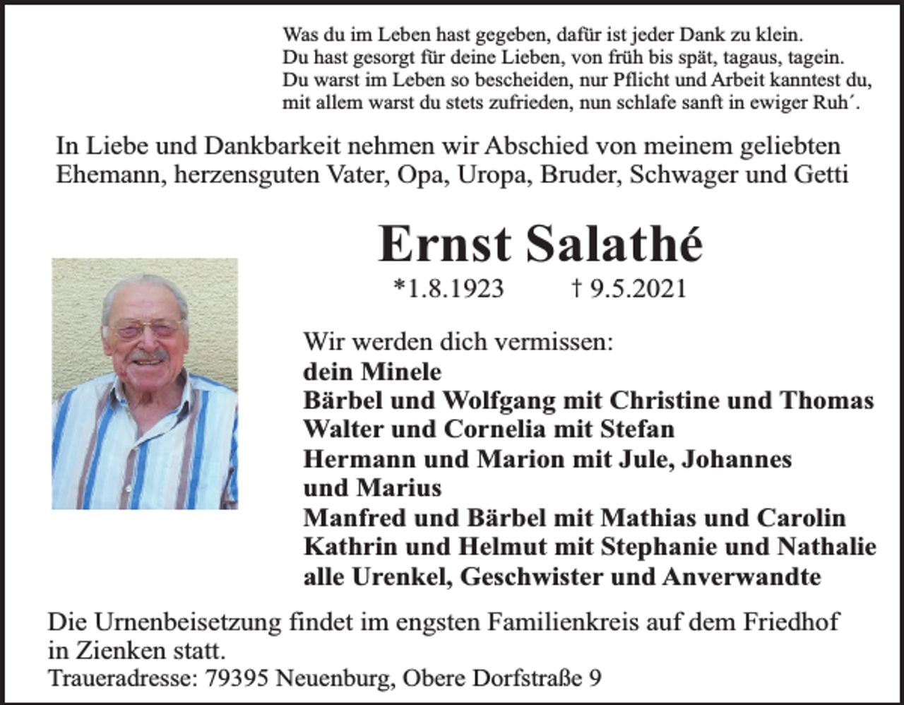 <p>Was du im Leben hast gegeben, dafür ist jeder Dank zu klein.<br />Du hast gesorgt für deine Lieben, von früh bis spät, tagaus, tagein.<br />Du warst im Leben so bescheiden, nur Pflicht und Arbeit kanntest du,<br />mit allem warst du stets zufrieden, nun schlafe sanft in ewiger Ruh´.</p><p>In Liebe und Dankbarkeit nehmen wir Abschied von meinem geliebten<br />Ehemann, herzensguten Vater, Opa, Uropa, Bruder, Schwager und Getti</p><p>Ernst Salathe´<br />*1.8.1923</p><p>†</p><p>9.5.2021</p><p>Wir werden dich vermissen:<br />dein Minele<br />Bärbel und Wolfgang mit Christine und Thomas<br />Walter und Cornelia mit Stefan<br />Hermann und Marion mit Jule, Johannes<br />und Marius<br />Manfred und Bärbel mit Mathias und Carolin<br />Kathrin und Helmut mit Stephanie und Nathalie<br />alle Urenkel, Geschwister und Anverwandte</p><p>Die Urnenbeisetzung findet im engsten Familienkreis auf dem Friedhof<br />in Zienken statt.<br />Traueradresse: 79395 Neuenburg, Obere Dorfstraße 9</p>