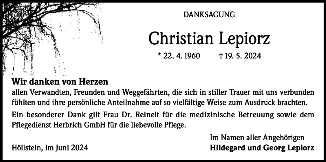 <p>DANKSAGUNG</p><p>Christian Lepiorz<br />* 22. 4. 1960</p><p>† 19. 5. 2024</p><p>Wir danken von Herzen<br />allen Verwandten, Freunden und Weggefährten, die sich in stiller Trauer mit uns verbunden<br />fühlten und ihre persönliche Anteilnahme auf so vielfältige Weise zum Ausdruck brachten.<br />Ein besonderer Dank gilt Frau Dr. Reinelt für die medizinische Betreuung sowie dem<br />Pflegedienst Herbrich GmbH für die liebevolle Pflege.</p><p>Im Namen aller Angehörigen<br />Höllstein, im Juni 2024<br />Hildegard und Georg Lepiorz</p>