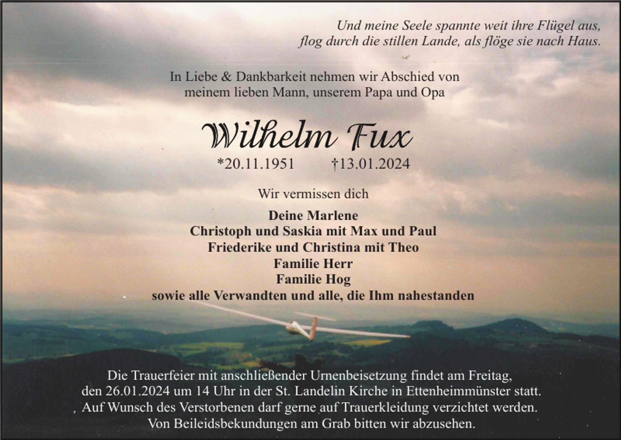 <p>Und meine Seele spannte weit ihre Flügel aus,<br />flog durch die stillen Lande, als flöge sie nach Haus.<br />In Liebe &amp; Dankbarkeit nehmen wir Abschied von<br />meinem lieben Mann, unserem Papa und Opa</p><p>*20.11.1951</p><p>†13.01.2024</p><p>Wir vermissen dich<br />Deine Marlene<br />Christoph und Saskia mit Max und Paul<br />Friederike und Christina mit Theo<br />Familie Herr<br />Familie Hog<br />sowie alle Verwandten und alle, die Ihm nahestanden</p><p>Die Trauerfeier mit anschließender Urnenbeisetzung findet am Freitag,<br />den 26.01.2024 um 14 Uhr in der St. Landelin Kirche in Ettenheimmünster statt.<br />Auf Wunsch des Verstorbenen darf gerne auf Trauerkleidung verzichtet werden.<br />Von Beileidsbekundungen am Grab bitten wir abzusehen.</p>