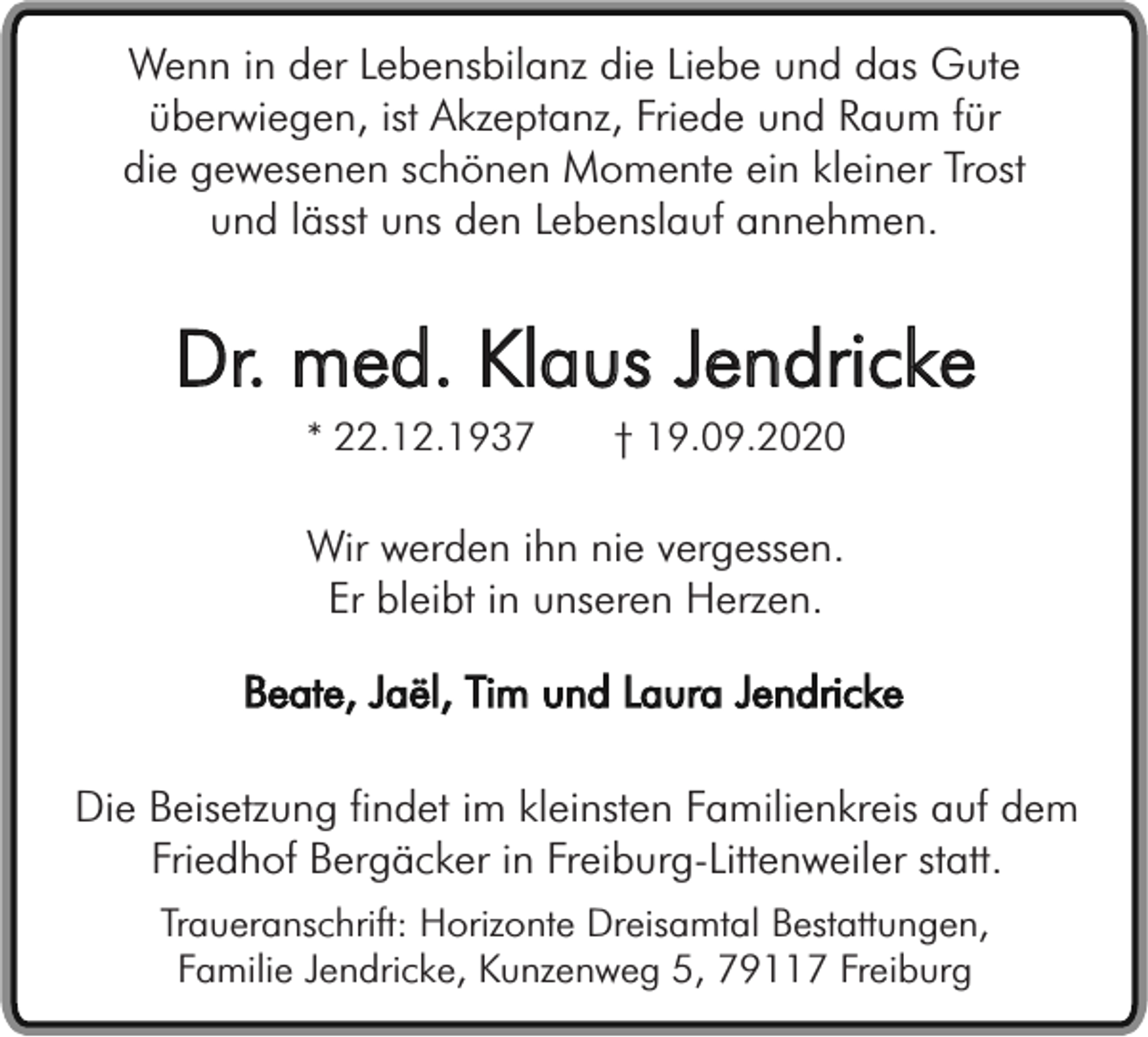 <p>Wenn in der Lebensbilanz die Liebe und das Gute<br />überwiegen, ist Akzeptanz, Friede und Raum für<br />die gewesenen schönen Momente ein kleiner Trost<br />und lässt uns den Lebenslauf annehmen.</p><p>Dr. med. Klaus Jendricke<br />* 22.12.1937</p><p>† 19.09.2020</p><p>Wir werden ihn nie vergessen.<br />Er bleibt in unseren Herzen.<br />Beate, Jaël, Tim und Laura Jendricke<br />Die Beisetzung findet im kleinsten Familienkreis auf dem<br />Friedhof Bergäcker in Freiburg-Littenweiler statt.<br />Traueranschrift: Horizonte Dreisamtal Bestattungen,<br />Familie Jendricke, Kunzenweg 5, 79117 Freiburg</p>