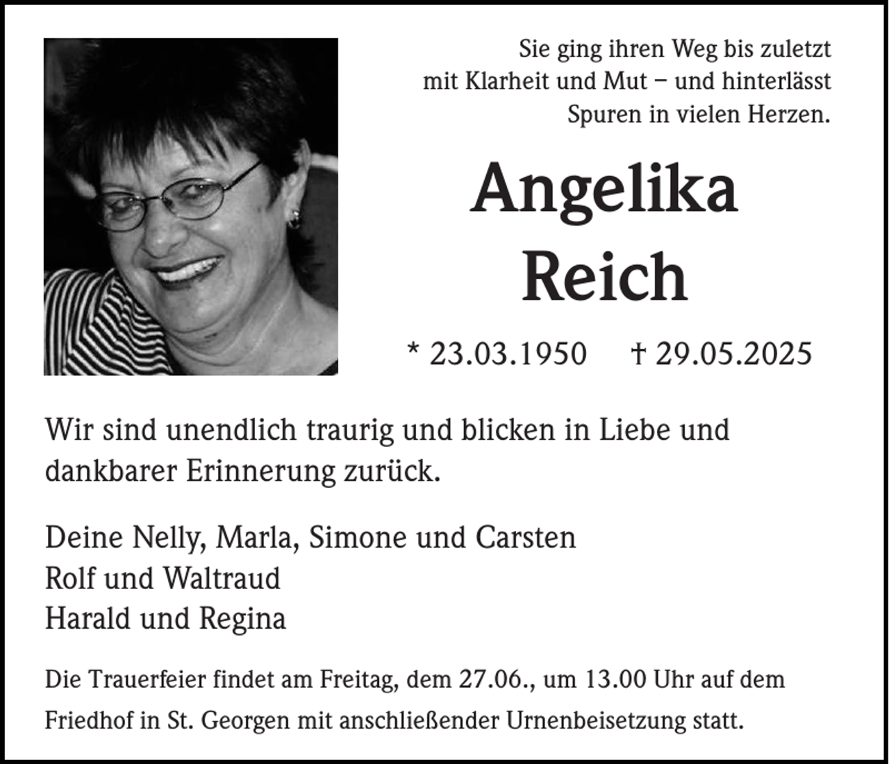 <p>Sie ging ihren Weg bis zuletzt<br />mit Klarheit und Mut – und hinterlässt<br />Spuren in vielen Herzen.</p><p>Angelika<br />Reich<br />* 23.03.1950</p><p>† 29.05.2025</p><p>Wir sind unendlich traurig und blicken in Liebe und<br />dankbarer Erinnerung zurück.<br />Deine Nelly, Marla, Simone und Carsten<br />Rolf und Waltraud<br />Harald und Regina<br />Die Trauerfeier findet am Freitag, dem 27.06., um 13.00 Uhr auf dem<br />Friedhof in St. Georgen mit anschließender Urnenbeisetzung statt.</p>