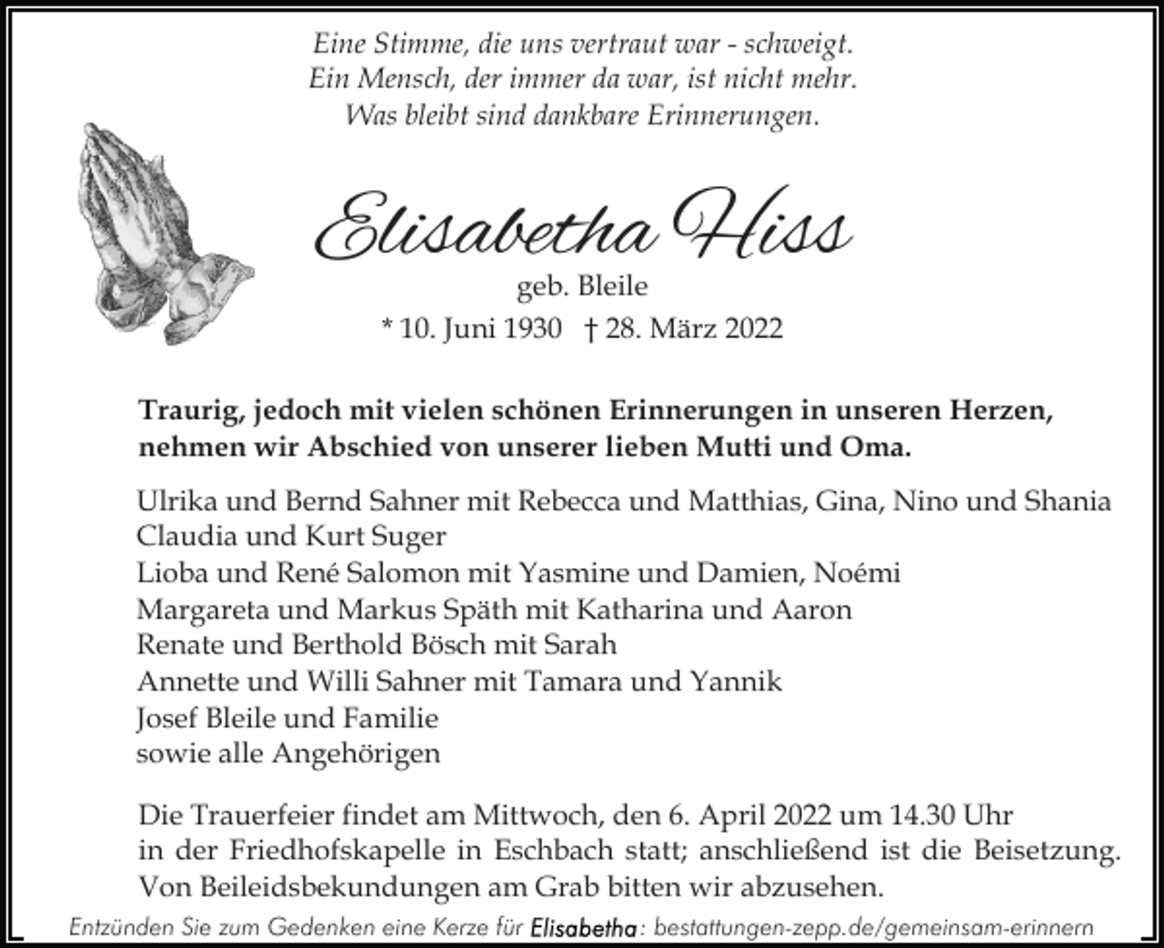 <p>Eine Stimme, die uns vertraut war - schweigt.<br />Ein Mensch, der immer da war, ist nicht mehr.<br />Was bleibt sind dankbare Erinnerungen.</p><p>Elisabetha Hiss<br />geb. Bleile</p><p>* 10. Juni 1930 † 28. März 2022<br />Traurig, jedoch mit vielen schönen Erinnerungen in unseren Herzen,<br />nehmen wir Abschied von unserer lieben Mutti und Oma.<br />Ulrika und Bernd Sahner mit Rebecca und Matthias, Gina, Nino und Shania<br />Claudia und Kurt Suger<br />Lioba und René Salomon mit Yasmine und Damien, Noémi<br />Margareta und Markus Späth mit Katharina und Aaron<br />Renate und Berthold Bösch mit Sarah<br />Annette und Willi Sahner mit Tamara und Yannik<br />Josef Bleile und Familie<br />sowie alle Angehörigen<br />Die Trauerfeier findet am Mittwoch, den 6. April 2022 um 14.30 Uhr<br />in der Friedhofskapelle in Eschbach statt; anschließend ist die Beisetzung.<br />Von Beileidsbekundungen am Grab bitten wir abzusehen.<br />Entzünden Sie zum Gedenken eine Kerze für</p><p>: bestattungen-zepp.de/gemeinsam-erinnern</p>