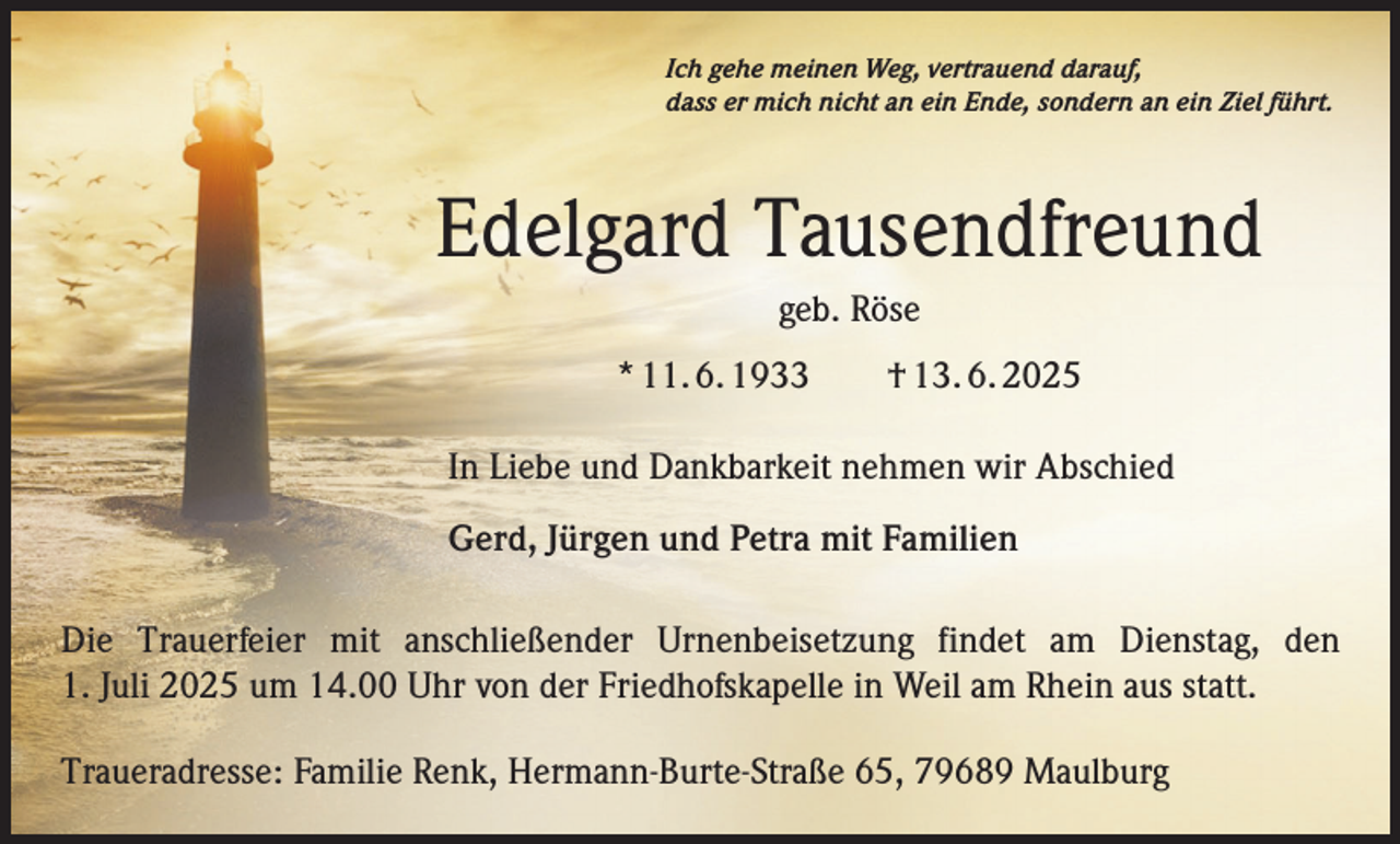 <p>Ich gehe meinen Weg, vertrauend darauf,<br />dass er mich nicht an ein Ende, sondern an ein Ziel führt.</p><p>Edelgard Tausendfreund<br />geb. Röse<br />* 11. 6. 1933 † 13. 6. 2025<br />In Liebe und Dankbarkeit nehmen wir Abschied<br />Gerd, Jürgen und Petra mit Familien<br />Die Trauerfeier mit anschließender Urnenbeisetzung findet am Dienstag, den<br />1. Juli 2025 um 14.00 Uhr von der Friedhofskapelle in Weil am Rhein aus statt.<br />Traueradresse: Familie Renk, Hermann-Burte-Straße 65, 79689 Maulburg</p>