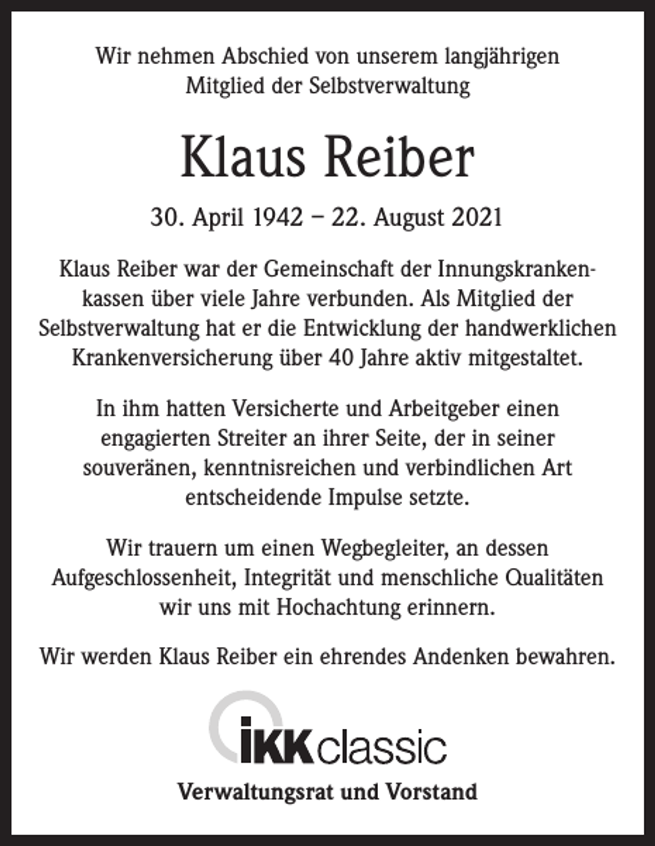 <p>Wir nehmen Abschied von unserem langjährigen<br />Mitglied der Selbstverwaltung</p><p>Klaus Reiber<br />30. April 1942 – 22. August 2021<br />Klaus Reiber war der Gemeinschaft der Innungskrankenkassen über viele Jahre verbunden. Als Mitglied der<br />Selbstverwaltung hat er die Entwicklung der handwerklichen<br />Krankenversicherung über 40 Jahre aktiv mitgestaltet.<br />In ihm hatten Versicherte und Arbeitgeber einen<br />engagierten Streiter an ihrer Seite, der in seiner<br />souveränen, kenntnisreichen und verbindlichen Art<br />entscheidende Impulse setzte.<br />Wir trauern um einen Wegbegleiter, an dessen<br />Aufgeschlossenheit, Integrität und menschliche Qualitäten<br />wir uns mit Hochachtung erinnern.<br />Wir werden Klaus Reiber ein ehrendes Andenken bewahren.</p><p>Verwaltungsrat und Vorstand</p>
