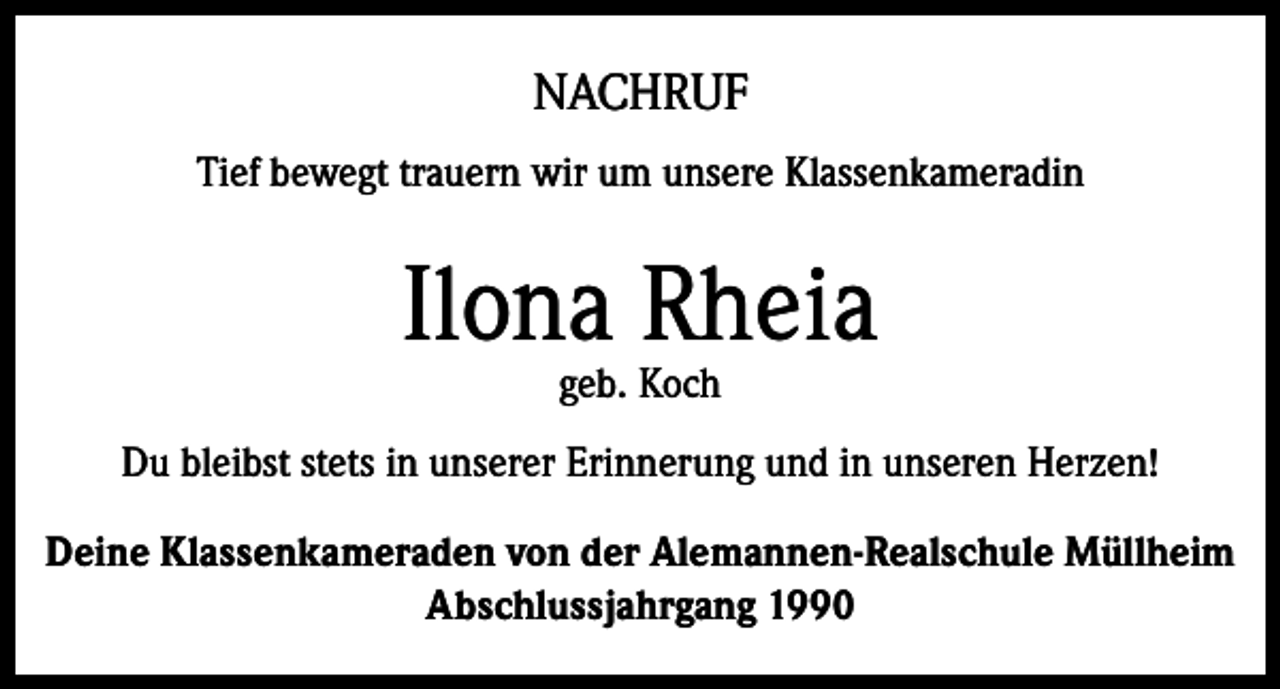<p>NACHRUF<br />Tief bewegt trauern wir um unsere Klassenkameradin</p><p>Ilona Rheia<br />geb. Koch</p><p>Du bleibst stets in unserer Erinnerung und in unseren Herzen!<br />Deine Klassenkameraden von der Alemannen-Realschule Müllheim<br />Abschlussjahrgang 1990</p>